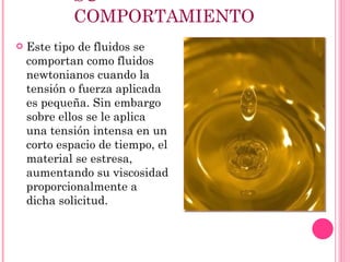 SU COMPORTAMIENTO Este tipo de fluidos se comportan como fluidos newtonianos cuando la tensión o fuerza aplicada es pequeña. Sin embargo sobre ellos se le aplica una tensión intensa en un corto espacio de tiempo, el material se estresa, aumentando su viscosidad proporcionalmente a dicha solicitud. 