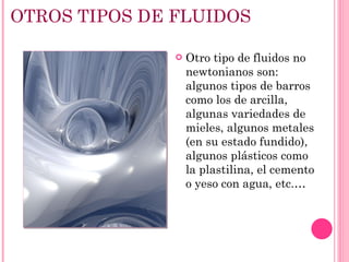 OTROS TIPOS DE FLUIDOS Otro tipo de fluidos no newtonianos son: algunos tipos de barros como los de arcilla, algunas variedades de mieles, algunos metales (en su estado fundido), algunos plásticos como la plastilina, el cemento o yeso con agua, etc.… 