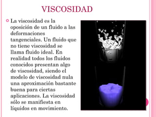 VISCOSIDAD La viscosidad es la oposición de un fluido a las deformaciones tangenciales. Un fluido que no tiene viscosidad se llama fluido ideal. En realidad todos los fluidos conocidos presentan algo de viscosidad, siendo el modelo de viscosidad nula una aproximación bastante buena para ciertas aplicaciones. La viscosidad sólo se manifiesta en líquidos en movimiento. 