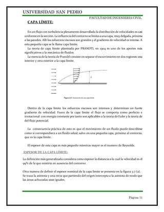UNIVERSIDAD SAN PEDRO
FACULTAD DE INGENIERIA CIVIL
Página 11
CAPA LÍMITE:
En un flujo con turbulencia plenamente desarrollada la distribución de velocidades es casi
uniformeenla sección.La influenciadelcontornoselimita a unacapa, muy delgada,próxima
a las paredes. Allí los esfuerzos viscosos son grandes y el gradiente de velocidad es intenso. A
esta pequeña capa se le llama capa límite.
La teoría de capa límite planteada por PRANDTL en 1904 es uno de los aportes más
significativos a la mecánica de fluidos.
La esencia de la teoría de Prandtl consiste en separar el escurrimiento en dos regiones:una
interior y otra exterior a la capa límite.
Dentro de la capa límite los esfuerzos viscosos son intensos y determinan un fuerte
gradiente de velocidad. Fuera de la capa límite el flujo se comporta como perfecto e
irrotacional con energía constante por tanto son aplicables a la teoría de Euler y la teoría de
del flujo potencial.
La consecuencia práctica de esto es que el movimiento de un fluido puede describirse
como si correspondiera a un fluido odeal, salvo en una pequeña capa, próxima al contorno,
que es la capa límite.
El espesor de esta capa es más pequeño mientras mayor es el numero de Reynolds.
ESPESOR DE LA CAPA LÍMITE:
La definición más generalizada considera como espesor la distancia a la cual la velocidad es el
99% de la que existiría en ausencia del contorno.
Otra manera de definir el espesor nominal de la capa límite se presenta en la figura 3.7 (a).
Se traza la asíntota y una recta que partiendo del origen intercepta a la asíntota de modo que
las áreas achuradas sean iguales.
 