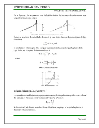 UNIVERSIDAD SAN PEDRO
FACULTAD DE INGENIERIA CIVIL
Página 12
En la figura 3.7 (b) se presenta otra definición similar. Se intercepta la asíntota con una
tangente a la curva de origen.
Debido al gradiente de velocidades dentro de la capa límite hay una disminución en el flujo
cuyo valor.
El resultado de esta integral debe ser igual al producto de la velocidad que hay fuera de la
capa límite por el espesor de desplazamiento &.
DESARROLLO DE LA CAPA LÍMITE:
La transiciónentreel flujolaminaryturbulentodentrodelacapa límite se produceparavalores
del número de Reynolds comprendidos entre 2x105
y 106
siendo.
Se denomina X a la distancia medida desde el borde de ataque y a lo largo de la placa en la
dirección del escurrimiento.
 