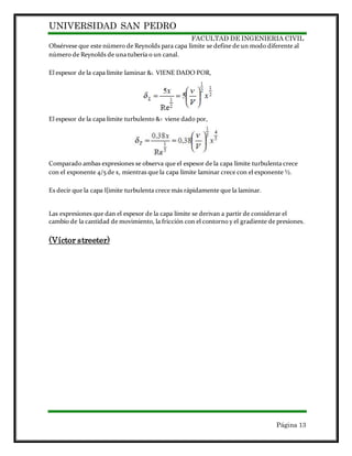 UNIVERSIDAD SAN PEDRO
FACULTAD DE INGENIERIA CIVIL
Página 13
Obsérvese que este número de Reynolds para capa límite se define de un modo diferente al
número de Reynolds de una tubería o un canal.
El espesor de la capa límite laminar &L VIENE DADO POR,
El espesor de la capa límite turbulento &T viene dado por,
Comparado ambas expresiones se observa que el espesor de la capa límite turbulenta crece
con el exponente 4/5 de x, mientras que la capa límite laminar crece con el exponente ½.
Es decir que la capa l{imite turbulenta crece más rápidamente que la laminar.
Las expresiones que dan el espesor de la capa límite se derivan a partir de considerar el
cambio de la cantidad de movimiento, la fricción con el contorno y el gradiente de presiones.
(Víctor streeter)
 