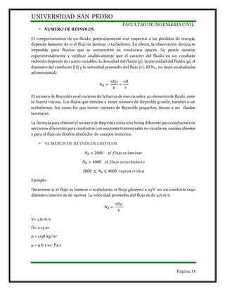 UNIVERSIDAD SAN PEDRO
FACULTAD DE INGENIERIA CIVIL
Página 14
 NUMERO DE REYNOLDS
El comportamiento de un fluido, particularmente con respectos a las pérdidas de energía,
depende bastante de si el flujo es laminar o turbulento. En efecto, la observación directa es
imposible para fluidos que se encuentran en conductos opacos. Se puede mostrar
experimentalmente y verificar analíticamente que el carácter del fluido en un conducto
redondo depende de cuatro variables: la densidad del fluido[ρ], la viscosidad del fluido [µ], el
diámetro del conducto [D] y la velocidad promedio del flujo [ν]. El NR, no tiene unidades.(es
adimensional).
𝑁 𝑅 =
𝑣𝐷𝜌
µ
=
𝑣𝐷
𝜈
El número de Reynolds es el cociente de la fuerza de inercia sobre un elemento de fluido, entre
la fuerza viscosa. Los flujos que tienden a tener número de Reynolds grande, tienden a ser
turbulentos. Así como los que tienen número de Reynolds pequeños, tienen a ser fluidos
laminares.
La fórmula para obtener el número de Reynolds toma una forma diferente para conductos con
secciones diferentes para conductos con secciones transversales no circulares,canales abiertos
y para el flujo de fluidos alrededor de cuerpos inmersos.
 NUMEROS DE REYNOLDS CRITICOS
𝑁 𝑅 < 2000 𝑒𝑙 𝑓𝑙𝑢𝑗𝑜 𝑒𝑠 𝑙𝑎𝑚𝑖𝑛𝑎𝑟
𝑁 𝑅 > 4000 𝑒𝑙 𝑓𝑙𝑢𝑗𝑜 𝑒𝑠 𝑡𝑢𝑟𝑏𝑢𝑙𝑒𝑛𝑡𝑜
2000 ≤ 𝑁 𝑅 ≤ 4000 𝑟𝑒𝑔𝑖𝑜𝑛 𝑐𝑟𝑖𝑡𝑖𝑐𝑎
Ejemplo:
Determine si el flujo es laminar o turbulento, si fluye glicerina a 25°C en un conducto cuyo
diámetro interior es de 150mm. La velocidad promedio del flujo es de 3,6 m/s.
𝑁 𝑅 =
𝑣𝐷𝜌
µ
V= 3,6 m/s
D= 0.15 m
ρ = 1258 kg/m3
µ = 9.6 x 10-1
Pa.s
 