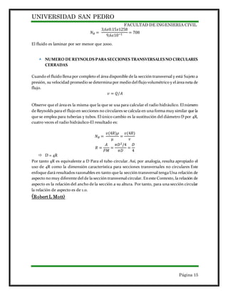 UNIVERSIDAD SAN PEDRO
FACULTAD DE INGENIERIA CIVIL
Página 15
𝑁 𝑅 =
3,6𝑥0.15𝑥1258
9,6𝑥10−1 = 708
El fluido es laminar por ser menor que 2000.
 NUMERO DE REYNOLDS PARA SECCIONES TRANSVERSALESNO CIRCULARES
CERRADAS
Cuando el fluido llena por completo el área disponible de la sección transversal y está Sujeto a
presión, su velocidad promedio se determina por medio del flujo volumétrico y el área neta de
flujo.
𝑣 = 𝑄/𝐴
Observe que el área es la misma que la que se usa para calcular el radio hidráulico. El número
de Reynolds para el flujo en secciones no circulares se calcula en una forma muy similar que la
que se emplea para tuberías y tubos. El único cambio es la sustitución del diámetro D por 4R,
cuatro veces el radio hidráulico-El resultado es:
𝑁 𝑅 =
𝑣(4𝑅)𝜌
µ
=
𝑣(4𝑅)
𝜈
𝑅 =
𝐴
𝑃𝑀
=
𝜋𝐷2/4
𝜋𝐷
=
𝐷
4
 D = 4R
Por tanto 4R es equivalente a D Para el tubo circular. Así, por analogía, resulta apropiado el
uso de 4R como la dimensión característica para secciones transversales no circulares Este
enfoque dará resultados razonables en tanto que la sección transversal tenga Una relación de
aspecto no muy diferente del de la sección transversal circular. En este Contexto, la relación de
aspecto es la relación del ancho de la sección a su altura. Por tanto, para una sección circular
la relación de aspecto es de 1.0.
(Robert L Mott)
 