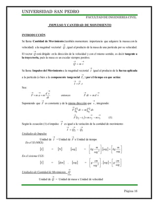 UNIVERSIDAD SAN PEDRO
FACULTAD DE INGENIERIA CIVIL
Página 16
IMPULSO Y CANTIDAD DE MOVIMIENTO
INTRODUCCIÓN
Se llama Cantidad de Movimiento (también momentum: importancia que adquiere la masaa con la
velocidad) a la magnitud vectorial

Q , igual al producto de la masa de una partícula por su velocidad.
El vector

Q está dirigido en la dirección de la velocidad y con el mismo sentido, es decir tangente a
la trayectoria, pués la masa es un escalar siempre positivo.

 vmQ
Se llama Impulso del Movimiento a la magnitud vectorial

I igual al producto de la fuerza aplicada
a la partícula (o bien a la componente tangencial

tF ) por el tiempo en que actúa:
tFI .


Sea:



 vdmdtFentonces
dt
vd
mamF
Suponiendo que

F es constante y de la misma dirección que ,

v integrando:
 

2
1
2
1
t
t
v
v
dvmdtF
 

 1212 vmvmttF (1)
Según la ecuación (1) el impulso

I es igual a la variación de la cantidad de movimiento:

 12 QQI
Unidadesde Impulso
Unidad de

I = Unidad de

F x Unidad de tiempo
En el SI (MKS).
 I =  N  seg =   














seg
m
kgseg
seg
m
kg .
2
En el sistema CGS:
 I =   .dyn  seg =   














seg
cm
gseg
seg
cm
g .
2
Unidadesde Cantidad de Movimiento

Q
Unidad de

Q = Unidad de masa x Unidad de velocidad
 