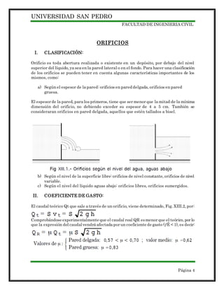 UNIVERSIDAD SAN PEDRO
FACULTAD DE INGENIERIA CIVIL
Página 4
ORIFICIOS
I. CLASIFICACIÓN:
Orificio es toda abertura realizada o existente en un depósito, por debajo del nivel
superior del líquido, ya sea en la pared lateral o en el fondo. Para hacer una clasificación
de los orificios se pueden tener en cuenta algunas características importantes de los
mismos, como:
a) Según el espesor de la pared: orificios en pared delgada, orificios en pared
gruesa.
El espesor de la pared, para los primeros, tiene que ser menor que la mitad de la mínima
dimensión del orificio, no debiendo exceder su espesor de 4 a 5 cm. También se
consideraran orificios en pared delgada, aquellos que estén tallados a bisel.
b) Según el nivel de la superficie libre: orificios de nivel constante, orificios de nivel
variable.
c) Según el nivel del líquido aguas abajo: orificios libres, orificios sumergidos.
II. COEFICIENTE DE GASTO:
El caudal teórico Qt que sale a través de un orificio, viene determinado, Fig. XIII.2, por:
Comprobándose experimentalmente que el caudal real QR esmenor que el teórico, por lo
que la expresión del caudal vendrá afectada por un coeficiente de gasto (ƒÊ < 1), es decir:
 