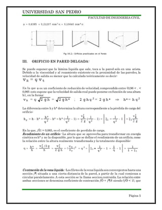 UNIVERSIDAD SAN PEDRO
FACULTAD DE INGENIERIA CIVIL
Página 5
III. ORIFICIO EN PARED DELGADA:
Se puede suponer que la lámina liquida que sale, toca a la pared solo en una arista.
Debido a la viscosidad y al rozamiento existente en la proximidad de las paredes, la
velocidad de salida es menor que la calculada teóricamente es decir:
es un coeficiente de reducción de velocidad, comprendido entre (0,96 < . <
0,99); esto supone que la velocidad de salida real puede ponerse en función de una altura
h1, en la forma:
La diferencia entre h y h* determina la altura correspondiente a la pérdida de carga del
orificio:
En la que, ƒÌ1 = 0,065, es el coeficiente de perdida de carga.
Rendimiento de un orificio.- La altura que se aprovecha para transformar en energía
cinética es h* y no la disponible, por lo que se define el rendimiento de un orificio, como
la relación entre la altura realmente transformada y la totalmente disponible:
Contracción de la vena liquida.-Losfiletesde lavenaliquidasonconvergenteshastauna
sección ƒ¶ situada a una cierta distancia de la pared, a partir de la cual comienza a
circular paralelamente. A esta sección se la llama seccion contraída. La relación entre
ambas secciones se denomina coeficiente de contracción ƒÕ = ƒ¶S siendo (ƒÕ < 1), que
 