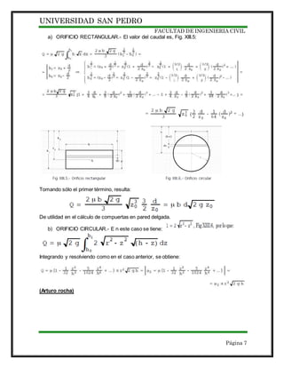 UNIVERSIDAD SAN PEDRO
FACULTAD DE INGENIERIA CIVIL
Página 7
a) ORIFICIO RECTANGULAR.- El valor del caudal es, Fig. XIII.5:
Tomando sólo el primer término, resulta:
De utilidad en el cálculo de compuertas en pared delgada.
b) ORIFICIO CIRCULAR.- E n este caso se tiene:
Integrando y resolviendo como en el caso anterior, se obtiene:
(Arturo rocha)
 