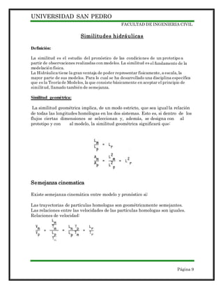 UNIVERSIDAD SAN PEDRO
FACULTAD DE INGENIERIA CIVIL
Página 9
Similitudes hidráulicas
Definición:
La similitud es el estudio del pronóstico de las condiciones de un prototipo a
partir de observaciones realizadas con modelos. La similitud es el fundamento de la
modelación física.
La Hidráulica tiene la gran ventaja de poder representar físicamente, a escala, la
mayor parte de sus modelos. Para lo cual se ha desarrollado una disciplina específica
que es la Teoría de Modelos, la que consiste básicamente en aceptar el principio de
similitud, llamado también de semejanza.
Similitud geométrica:
La similitud geométrica implica, de un modo estricto, que sea igual la relación
de todas las longitudes homólogas en los dos sistemas. Esto es, si dentro de los
flujos ciertas dimensiones se seleccionan y, además, se designa con al
prototipo y con al modelo, la similitud geométrica significará que:
Semejanza cinematica
Existe semejanza cinemática entre modelo y pronóstico si:
Las trayectorias de partículas homologas son geométricamente semejantes.
Las relaciones entre las velocidades de las partículas homologas son iguales.
Relaciones de velocidad:
 
