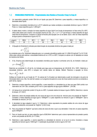 Mecânica dos Fluidos
PUCRSC-10
1.2 PROBLEMAS PROPOSTOS - Propriedades dos Fluidos e Pressão ( Cap.2 e Cap.3)
1. Um reservatório graduado contém 50ml de um líquido que pesa 6N. Determine o peso especifico, a massa especifica e a
densidade deste líquido.
2. Determine a viscosidade cinemática do ar a 20 0C sabendo que nestas condições a viscosidade dinâmica é igual a 1,85x10-4
Poise e a massa especifica igual a 1,208 kg/m3.
3. A tabela abaixo mostra a variação da massa especifica da água (kg/m3) em função da temperatura na faixa entre 20 a 600C.
Utilize estes dados para construir uma equação empírica do tipo: ρ=c1 + c2T + c3T2 que forneça a massa especifica da água
nesta faixa de temperatura. Comparar os valores fornecidos pela equação com os da tabela. Qual o valor da massa especifica
da água quando a temperatura é igual a 42,10C.
ρ (kg/m3) 998,2 997,1 995,7 994,1 992,2 990,2 988,1
T (0C) 20 25 30 35 40 45 50
4. A Equação de Shuterland é utilizada para determinação da viscosidade dinâmica dos gases é dada por:
ST
CT
+
=
2/3
µ
As constantes para a Eq. Sutherland adequada para o ar a pressão atmosférica padrão são C=1,458x10-6 kg/(msK1/2) e S=110,4K.
Utilize estes valores para estimar a viscosidade dinâmica do ar a 100C e a 900C. Compare os valores com os tabelados em textos
de mecânica dos fluidos
5. A Eq. Empírica para determinação da viscosidade cinemática para líquidos é conhecida como Eq. de Andrade e dada por:






=
T
B
D expµ
Determine as constantes D e B da Eq. de Andrade para água para as temperaturas de 0,20,40,60, 80 e 1000C. Determine a
viscosidade dinâmica para 500C e compare com valores dados em tabelas. Método: Rescreva a equação na forma:
D
T
B ln
1
ln +=µ
Grafique em função de lnµ em função de 1/T. Os valores de D e B podem ser determinados a partir da inclinação e do ponto de
intercessão desta curva. Obs. Se você tem acesso a um programa de ajuste de curvas não linear poderá encontrar as constantes a
partir da Eq. original.
6. Determine a massa específica, volume específico, o peso específico e a densidade de um óleo que pesa 33kN contido num
reservatório de 3.5m3 Obs: considere g=9.81 m/s2 e o peso especifico da água igual a 9806N/m3. (d=0,96)
7. Um tanque de ar comprimido contém 6,0 kg de ar a 800C. A pressão relativa do tanque é igual a 300kPa. Determine o volume
do tanque. (V=1,52m3)
8. Determine a altura de pressão estática de uma coluna de água e de uma coluna de mercúrio para uma pressão de 10kgf/cm2.
Considere a massa especifica da água igual a 1000kgf/m3 e o peso específico do mercúrio é igual a 13600kgf/m3. Qual a
densidade do mercúrio. (d=13,6)
9. A densidade da água salgada é igual a 1,2. Determinar a altura equivalente de pressão estática de uma coluna de água
salgada considerando uma pressão de 10kgf/cm2. (h=83,3 mca)
10. Para uma pressão de 10kgf/cm2. qual será a altura de coluna de óleo e qual a sua densidade. O óleo tem um pesos específico
igual a 850kgf/m3.
11. Para um líquido que tem um peso específico igual a 8338,5N/m3 determinar qual a coluna representativa de pressão quando
se tem uma pressão de 981kPa. (h=117,65m)
12. Determinar o peso específico, o volume específico e a densidade do mercúrio: a) na lua b) na terra. Considere a massa
especifica do mercúrio igual a 13600 kg/m3. A aceleração da gravidade na terra é igual a 9,81 m/s2.
 