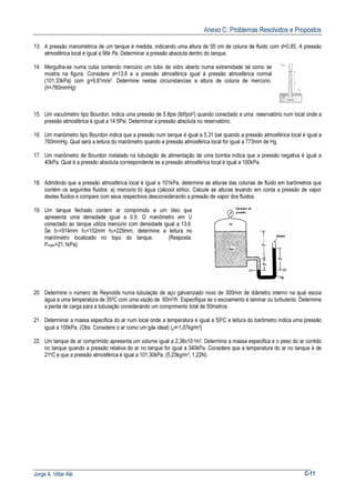 Anexo C: Problemas Resolvidos e Propostos
Jorge A. Villar Alé C-11
13. A pressão manométrica de um tanque é medida, indicando uma altura de 55 cm de coluna de fluido com d=0,85. A pressão
atmosférica local é igual a 96k Pa. Determinar a pressão absoluta dentro do tanque.
14. Mergulha-se numa cuba contendo mercúrio um tubo de vidro aberto numa extremidade tal como se
mostra na figura. Considere d=13,6 e a pressão atmosférica igual à pressão atmosférica normal
(101,33kPa) com g=9,81m/s2. Determine nestas circunstancias a altura de coluna de mercúrio.
(h=760mmHg)
15. Um vacuômetro tipo Bourdon, indica uma pressão de 5.8psi (lbf/pol2) quando conectado a uma reservatório num local onde a
pressão atmosférica é igual a 14.5Psi. Determinar a pressão absoluta no reservatório.
16. Um manômetro tipo Bourdon indica que a pressão num tanque é igual a 5,31 bar quando a pressão atmosférica local é igual a
760mmHg. Qual será a leitura do manômetro quando a pressão atmosférica local for igual a 773mm de Hg.
17. Um manômetro de Bourdon instalado na tubulação de alimentação de uma bomba indica que a pressão negativa é igual a
40kPa. Qual é a pressão absoluta correspondente se a pressão atmosférica local é igual a 100kPa.
18. Admitindo que a pressão atmosférica local é igual a 101kPa, determine as alturas das colunas de fluido em barômetros que
contém os seguintes fluidos: a) mercúrio b) água c)álcool etílico. Calcule as alturas levando em conta a pressão de vapor
destes fluidos e compare com seus respectivos desconsiderando a pressão de vapor dos fluidos.
19. Um tanque fechado contem ar comprimido e um óleo que
apresenta uma densidade igual a 0,9. O manômetro em U
conectado ao tanque utiliza mercúrio com densidade igual a 13,6.
Se h1=914mm h2=152mm h3=229mm, determine a leitura no
manômetro localizado no topo do tanque. (Resposta:
Pmam=21,1kPa)
20. Determine o número de Reynolds numa tubulação de aço galvanizado novo de 300mm de diâmetro interno na qual escoa
água a uma temperatura de 350C com uma vazão de 60m3/h. Especifique se o escoamento é laminar ou turbulento. Determine
a perda de carga para a tubulação considerando um comprimento total de 50metros.
21. Determinar a massa especifica do ar num local onde a temperatura é igual a 500C e leitura do barômetro indica uma pressão
igual a 100kPa. (Obs: Considere o ar como um gás ideal) (ρ=1,07kg/m3)
22. Um tanque de ar comprimido apresenta um volume igual a 2,38x10-2m3. Determine a massa especifica e o peso do ar contido
no tanque quando a pressão relativa do ar no tanque for igual a 340kPa. Considere que a temperatura do ar no tanque é de
210C e que a pressão atmosférica é igual a 101,30kPa. (5,23kg/m3, 1,22N).
 