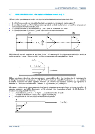 Anexo C: Problemas Resolvidos e Propostos
Jorge A. Villar Alé C-13
1.3 PROBLEMAS RESOLVIDOS – Lei da Viscosidade de Newton (Cap.2)
[1] Duas grandes superfícies planas mantêm uma distância h entre elas esta escoando um determinado fluido.
• Se o fluido for considerado não-viscoso (ideal) qual a tensão de cisalhamento na parede da placa superior ?.
• Se o perfil de velocidade for uniforme (1). Qual será a magnitude da tensão de cisalhamento na parede inferior comparada com
a tensão de cisalhamento no centro das placas ?
• Se o perfil de velocidade for uma reta inclinada (2). Onde a tensão de cisalhamento será maior ?
• Se o perfil de velocidade for parabólico (3): Onde a tensão de cisalhamento será menor ?.
[2] Considerando um perfil parabólico de velocidade V(y)= a + by2 determinar (a) O gradiente de velocidade (b) A tensão de
cisalhamento em y=0 e em y= -100mm. Considere um fluido com viscosidade dinâmica igual a 8.0x10-3 kg/ms.
[3] Duas superfícies grandes planas estão separadas por um espaço de 25 mm. Entre elas encontra-se óleo de massa específica
de 850 kg/m3 e viscosidade cinemática igual a 7,615x10-5 m2/s. Uma placa muito fina de 0,4 m2 de área move-se a uma velocidade
de 0,15m/s eqüidistante entre ambas superfícies. Considere um perfil linear de velocidade. Determinar (a) O gradiente de
velocidade (b) A tensão de cisalhamento sobre a placa fina (c) força necessária para puxar a placa.
[4] Uma placa infinita move-se sobre uma segunda placa, havendo entre elas uma camada de líquido, como mostrado na figura. A
separação das placas é igual a 0,3m. Considere um perfil de velocidade linear. A viscosidade do líquido é de 0,65 Centipoise A
densidade relativa é igual a 0,88 Determinar:
• ( a ) A viscosidade absoluta em Pa s e em (kg/ms) - A viscosidade cinemática do líquido
• ( b ) A tensão de cisalhamento na placa superior e na placa inferior em (Pa)
• ( c ) Indique o sentido de cada tensão de cisalhamento calculado em c e d.
(1) (2) (3)
dy
du
µτ =
y
x
y
V=2,5m/s
h=100mm
0
U=0,3m/s
 
