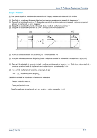 Anexo C: Problemas Resolvidos e Propostos
Jorge A. Villar Alé C-15
Solução – Problema 1
[1] Duas grandes superfícies planas mantém uma distância H. O espaço entre elas esta preenchido com um fluido.
(a) Se o fluido for considerado não-viscoso (ideal) qual será a tensão de cisalhamento na parede da placa superior ?.
(b) Se o perfil de velocidade for uniforme (1). Qual será a magnitude da tensão de cisalhamento na parede inferior comparada com
a tensão de cisalhamento no centro das placas ?
(c) Se o perfil de velocidade for uma reta inclinada (2). Onde a tensão de cisalhamento será maior ?
(d) Se o perfil de velocidade for parabólico (3): Onde a tensão de cisalhamento será menor ?.
(a) Num fluido ideal a viscosidade do fluido é nula (µ=0) e portanto a tensão τ=0.
(b) Num perfil uniforme de velocidade du/dy=0 e, portanto a magnitude da tensão de cisalhamento é nula em toda a seção (τ=0).
(c) Se o perfil de velocidade for uma reta inclinada o perfil de velocidade será do tipo u=k1 + k2y . Desta forma o termo du/dy=k2 =
constante, portanto, a tensão de cisalhamento será igual em todos os pontos da seção (τ=cte).
(d) Se o perfil de cisalhamento for parabólico, por exemplo, do tipo:
u=k1 + k2y2 , desta forma o termo du/dy=k2 y ,
Desta forma a tensão de cisalhamento vai aumentando linearmente.
Para y=0 (centro do canal) τ=0.
Para y=ymax (paredes) τ=τmax.
Desta forma a tensão de cisalhamento será zero no centro e máxima nas paredes. (τ=ky)
 