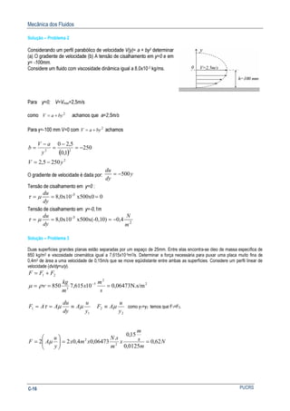 Mecânica dos Fluidos
PUCRSC-16
Solução – Problema 2
Considerando um perfil parabólico de velocidade V(y)= a + by2 determinar
(a) O gradiente de velocidade (b) A tensão de cisalhamento em y=0 e em
y= -100mm.
Considere um fluido com viscosidade dinâmica igual a 8.0x10-3 kg/ms.
Para y=0; V=Vmax=2,5m/s
como 2
byaV += achamos que a=2,5m/s
Para y=-100 mm V=0 com 2
byaV += achamos
( )
2
22
2505,2
250
1,0
5,20
yV
y
aV
b
−=
−=
−
=
−
=
O gradiente de velocidade é dada por: y
dy
du
500−=
Tensão de cisalhamento em y=0 :
0x500x08,0x10 3-
===
dy
du
µτ
Tensão de cisalhamento em y=-0,1m
2
3-
4,00)x500x(-0,18,0x10
m
N
dy
du
−=== µτ
Solução – Problema 3
Duas superfícies grandes planas estão separadas por um espaço de 25mm. Entre elas encontra-se óleo de massa específica de
850 kg/m3 e viscosidade cinemática igual a 7,615x10-5m2/s. Determinar a força necessária para puxar uma placa muito fina de
0,4m2 de área a uma velocidade de 0,15m/s que se move eqüidistante entre ambas as superfícies. Considere um perfil linear de
velocidade (dv/dy=u/y).
21 FFF +=
2
2
5
3
N.s/m06473,010615,7850 === −
s
m
x
m
kg
ρνµ
1
1
y
u
A
dy
du
AAF µµτ ≡==
2
2
y
u
AF µ≡ como y1=y2 temos que F1=F2.
N
m
s
m
x
m
sN
xmx
y
u
AF 62,0
0125,0
15,0
.
06473,04,022 2
2
==





= µ
 