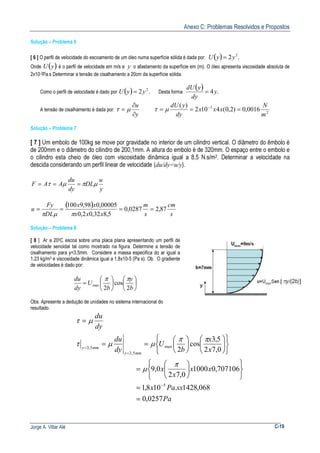 Anexo C: Problemas Resolvidos e Propostos
Jorge A. Villar Alé C-19
Solução – Problema 6
[ 6 ] O perfil de velocidade do escoamento de um óleo numa superfície sólida é dada por: ( ) .2 2
yyU =
Onde ( )yU é o perfil de velocidade em m/s e y o afastamento da superfície em (m). O óleo apresenta viscosidade absoluta de
2x10-3Pa.s Determinar a tensão de cisalhamento a 20cm da superfície sólida.
Como o perfil de velocidade é dado por ( ) .2 2
yyU = Desta forma
( ) .4y
dy
ydU
=
A tensão de cisalhamento é dada por:
y
u
∂
∂
= µτ 2
3
0016,0)2,0(4102
)(
m
N
xxx
dy
ydU
=== −
µτ
Solução – Problema 7
[ 7 ] Um embolo de 100kg se move por gravidade no interior de um cilindro vertical. O diâmetro do êmbolo é
de 200mm e o diâmetro do cilindro de 200,1mm. A altura do embolo é de 320mm. O espaço entre o embolo e
o cilindro esta cheio de óleo com viscosidade dinâmica igual a 8,5 N.s/m2. Determinar a velocidade na
descida considerando um perfil linear de velocidade (du/dy=u/y).
y
u
DL
dy
du
AAF µπµτ ===
( )
s
cm
s
m
xxx
xx
DL
Fy
u 87,20287,0
5,832,02,0
00005,098,9100
====
πµπ
Solução – Problema 8
[ 8 ] Ar a 200C escoa sobre uma placa plana apresentando um perfil de
velocidade senoidal tal como mostrado na figura. Determine a tensão de
cisalhamento para y=3,5mm. Considere a massa especifica do ar igual a
1,23 kg/m3 e viscosidade dinâmica igual a 1,8x10-5 (Pa s). Ob. O gradiente
de velocidades é dado por:












=
b
y
b
U
dy
du
2
cos
2
max
ππ
Obs. Apresente a dedução de unidades no sistema internacional do
resultado.
Pa
sxPax
xx
x
x
x
x
b
U
dy
du
dy
du
mmy
mmy
0257,0
068,1428.108,1
707106,01000
0,72
0,9
0,72
5,3
cos
2
5
max
5,3
5,3
=
=












=


















==
=
−
=
=
π
µ
ππ
µµτ
µτ
 