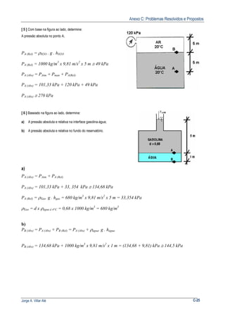 Anexo C: Problemas Resolvidos e Propostos
Jorge A. Villar Alé C-25
[ 5 ] Com base na figura ao lado, determine:
A pressão absoluta no ponto A;
PA (Rel) = ρH2O . g . hH2O
PA (Rel) = 1000 kg/m3
x 9,81 m/s2
x 5 m ≅ 49 kPa
PA (Abs) = PAtm + Pman + PA(Rel)
PA (Abs) = 101,33 kPa + 120 kPa + 49 kPa
PA (Abs) ≅ 270 kPa
[ 6 ] Baseado na figura ao lado, determine:
a) A pressão absoluta e relativa na interface gasolina-água;
b) A pressão absoluta e relativa no fundo do reservatório.
a)
PA (Abs) = PAtm + PA (Rel)
PA (Abs) = 101,33 kPa + 33, 354 kPa ≅ 134,68 kPa
PA (Rel) = ρGas. g . hgas = 680 kg/m3
x 9,81 m/s2
x 5 m = 33,354 kPa
ρGas = d x ρágua à 4°C = 0,68 x 1000 kg/m3
= 680 kg/m3
b)
PB (Abs) = PA (Abs) + PB (Rel) = PA (Abs) + ρágua. g . hágua
PB (Abs) = 134,68 kPa + 1000 kg/m3
x 9,81 m/s2
x 1 m = (134,68 + 9,81) kPa ≅ 144,5 kPa
 