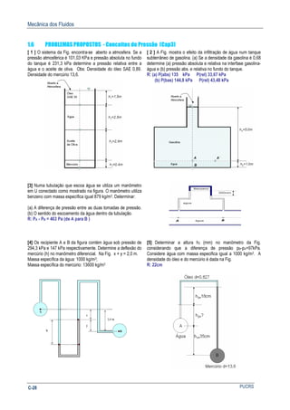 Mecânica dos Fluidos
PUCRSC-28
1.6 PROBLEMAS PROPOSTOS - Conceitos de Pressão (Cap3)
[ 1 ] O sistema da Fig. encontra-se aberto a atmosfera. Se a
pressão atmosférica é 101,03 KPa e pressão absoluta no fundo
do tanque é 231,3 kPa determine a pressão relativa entre a
água e o aceite de oliva. Obs: Densidade do óleo SAE 0,89.
Densidade do mercúrio 13,6.
[ 2 ] A Fig. mostra o efeito da infiltração de água num tanque
subterrâneo de gasolina. (a) Se a densidade da gasolina é 0,68
determine (a) pressão absoluta e relativa na interfase gasolina-
água e (b) pressão abs. e relativa no fundo do tanque.
R: (a) P(abs) 135 kPa P(rel) 33,67 kPa
(b) P(bas) 144,8 kPa P(rel) 43,48 kPa
[3] Numa tubulação que escoa água se utiliza um manômetro
em U conectado como mostrado na figura. O manômetro utiliza
benzeno com massa específica igual 879 kg/m3. Determinar:
(a) A diferença de pressão entre as duas tomadas de pressão.
(b) O sentido do escoamento da água dentro da tubulação.
R: PA - PB = 463 Pa (de A para B )
[4] Os recipiente A e B da figura contém água sob pressão de
294,3 kPa e 147 kPa respectivamente. Determine a deflexão do
mercúrio (h) no manômetro diferencial. Na Fig. x + y = 2,0 m.
Massa específica da água: 1000 kg/m3;
Massa específica do mercúrio: 13600 kg/m3
[5] Determinar a altura h2 (mm) no manômetro da Fig.
considerando que a diferença de pressão pB-pA=97kPa.
Considere água com massa especifica igual a 1000 kg/m3. A
densidade do óleo e do mercúrio é dada na Fig.
R: 22cm
 