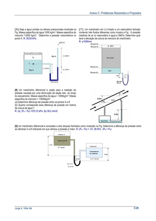 Anexo C: Problemas Resolvidos e Propostos
Jorge A. Villar Alé C-29
[ 6 ] Seja a água contida na câmara pressurizada mostrada na
Fig. Massa específica da água 1000 kg/m3. Massa especifica do
mercúrio 13550 kg/m3. Determine a pressão manométrica no
ponto A. R: 20,92 kPa.
[ 7 ] Um manômetro em U é fixado a um reservatório fechado
contendo três fluidos diferentes como mostra a Fig. A pressão
(relativa) do ar no reservatório é igual a 30kPa. Determine qual
será a elevação da coluna de mercúrio do manômetro.
R: y=626mm
[8] Um manômetro diferencial é usado para a medição da
pressão causada por uma diminuição da seção reta ao longo
do escoamento. Massa específica da água = 1000kg/m³. Massa
específica do mercúrio = 13600kg/m³.
(a) Determine diferença de pressão entre os pontos A e B
(b) Quanto corresponde essa diferença de pressão em metros
de coluna de água ?
R: (a) (PA - PB) =375,72 kPa (b) 38,2 mH20
[9] Um manômetro diferencial é conectado a dois tanques fechados como mostrado na Fig. Determine a diferença de pressão entre
as câmaras A e B indicando em que câmara a pressão é maior. R: (PA - PB) = -37, 28 kPa (PB > PA)
 