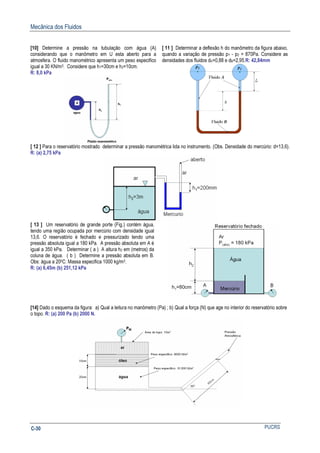 Mecânica dos Fluidos
PUCRSC-30
[10] Determine a pressão na tubulação com água (A)
considerando que o manômetro em U esta aberto para a
atmosfera. O fluido manométrico apresenta um peso especifico
igual a 30 KN/m3. Considere que h1=30cm e h2=10cm.
R: 8,0 kPa
[ 11 ] Determinar a deflexão h do manômetro da figura abaixo,
quando a variação de pressão p1 - p2 = 870Pa. Considere as
densidades dos fluidos dA=0,88 e dB=2,95.R: 42,84mm
[ 12 ] Para o reservatório mostrado determinar a pressão manométrica lida no instrumento. (Obs. Densidade do mercúrio: d=13,6).
R: (a) 2,75 kPa
[ 13 ] Um reservatório de grande porte (Fig.) contém água,
tendo uma região ocupada por mercúrio com densidade igual
13,6. O reservatório é fechado e pressurizado tendo uma
pressão absoluta igual a 180 kPa. A pressão absoluta em A é
igual a 350 kPa. Determinar ( a ) A altura h2 em (metros) da
coluna de água. ( b ) Determine a pressão absoluta em B.
Obs: água a 200C: Massa especifica 1000 kg/m3.
R: (a) 6,45m (b) 251,12 kPa
[14] Dado o esquema da figura: a) Qual a leitura no manômetro (Pa) ; b) Qual a força (N) que age no interior do reservatório sobre
o topo. R: (a) 200 Pa (b) 2000 N.
 