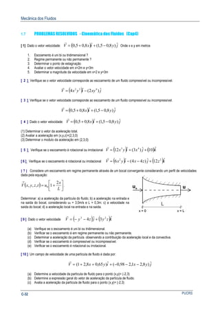 Mecânica dos Fluidos
PUCRSC-32
1.7 PROBLEMAS RESOLVIDOS - Cinemática dos Fluidos (Cap4)
[ 1] Dado o vetor velocidade: ( ) jyixV ˆ)8,05,1(ˆ8,05,0 −++=
r
Onde x e y em metros
1. Escoamento é uni bi ou tridimensional ?
2. Regime permanente ou não permanente ?
3. Determinar o ponto de estagnação
4. Avaliar o vetor velocidade em x=2m e y=3m
5. Determinar a magnitude da velocidade em x=2 e y=3m
[ 2 ] Verifique se o vetor velocidade corresponde ao escoamento de um fluido compressível ou incompressível.
( ) jxyiyxV ˆ)2(ˆ4 432
−=
r
[ 3 ] Verifique se o vetor velocidade corresponde ao escoamento de um fluido compressível ou incompressível.
( ) jyixV ˆ)8,05,1(ˆ8,05,0 −++=
r
[ 4 ] Dado o vetor velocidade: ( ) jyixV ˆ)8,05,1(ˆ8,05,0 −++=
r
(1) Determinar o vetor da aceleração total.
(2) Avaliar a aceleração em (x,y,z)=(2,3,0)
(3) Determinar o modulo da aceleração em (2,3,0)
[ 5 ] Verifique se o escoamento é rotacional ou irrotacional ( ) ( )kjxiyxV ˆ10ˆ)3(ˆ12 43
++=
r
[ 6 ] Verifique se o escoamento é rotacional ou irrotacional ( ) ( )kzjzxiyxV ˆ12ˆ)44(ˆ6 22
+−−=
r
[ 7 ] Considere um escoamento em regime permanente através de um bocal convergente considerando um perfil de velocidades
dada pela equação:
( ) 



+=
→
L
x
utzyxV
2
1,,, 0 .
Determinar: a) a aceleração da partícula do fluido; b) a aceleração na entrada e
na saída do bocal, considerando u0 = 3,0m/s e L = 0,3m; c) a velocidade na
saída do bocal; d) a aceleração local na entrada e na saída.
[ 9 ] Dado o vetor velocidade ( ) ( )kzyjzyV ˆ3ˆ4 23
+−−=
r
(a) Verifique se o escoamento é uni bi ou tridimensional.
(b) Verificar se o escoamento é em regime permanente ou não permanente.
(c) Determinar a aceleração da partícula observando a contribuição da aceleração local e da convectiva.
(d) Verificar se o escoamento é compressível ou incompressível.
(e) Verificar se o escoamento é rotacional ou irrotacional.
[ 10 ] Um campo de velocidade de uma partícula de fluido é dada por:
jyxiyxV ˆ)8,21,298,0(ˆ)65,08,21( −−−+++=
r
(a) Determine a velocidade da partícula de fluido para o ponto (x,y)= (-2,3)
(b) Determine a expressão geral do vetor de aceleração da partícula de fluido.
(c) Avalia a aceleração da partícula de fluido para o ponto (x,y)= (-2,3)
 