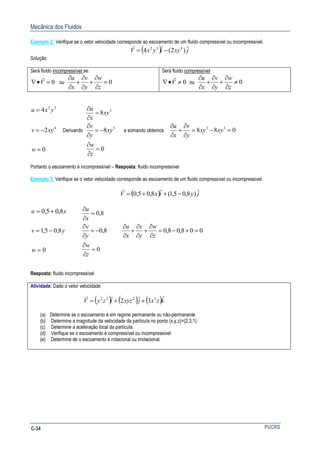Mecânica dos Fluidos
PUCRSC-34
Exemplo 2: Verifique se o vetor velocidade corresponde ao escoamento de um fluido compressível ou incompressível.
( ) jxyiyxV ˆ)2(ˆ4 432
−=
r
Solução:
Será fluido incompressível se:
0=•∇ V
r
ou 0=
∂
∂
+
∂
∂
+
∂
∂
z
w
y
v
x
u
Será fluido compressível
0≠•∇ V
r
ou 0≠
∂
∂
+
∂
∂
+
∂
∂
z
w
y
v
x
u
0
2
4
4
32
=
−=
=
w
xyv
yxu
Derivando
0
8
8
3
3
=
∂
∂
−=
∂
∂
=
∂
∂
z
w
xy
y
v
xy
x
u
e somando obtemos 088 33
=−=
∂
∂
+
∂
∂
xyxy
y
v
x
u
Portanto o escoamento é incompressível – Resposta: fluido incompressível
Exemplo 3: Verifique se o vetor velocidade corresponde ao escoamento de um fluido compressível ou incompressível.
( ) jyixV ˆ)8,05,1(ˆ8,05,0 −++=
r
0
8,05,1
8,05,0
=
−=
+=
w
yv
xu
0
8,0
8,0
=
∂
∂
−=
∂
∂
=
∂
∂
z
w
y
v
x
u
008,08,0 =+−=
∂
∂
+
∂
∂
+
∂
∂
z
w
y
v
x
u
Resposta: fluido incompressível
Atividade: Dado o vetor velocidade
( ) ( ) ( )kzxjxyzizyV ˆ3ˆ2ˆ 3222
++=
r
(a) Determine se o escoamento é em regime permanente ou não-permanente
(b) Determine a magnitude da velocidade da partícula no ponto (x,y,z)=(2,3,1).
(c) Determine a aceleração local da partícula.
(d) Verifique se o escoamento é compressível ou incompressível
(e) Determine de o escoamento é rotacional ou irrotacional.
 