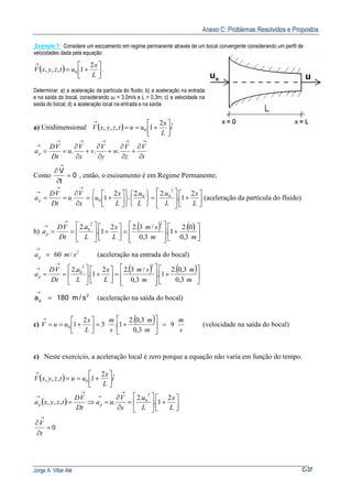 Anexo C: Problemas Resolvidos e Propostos
Jorge A. Villar Alé C-37
Exemplo 7: Considere um escoamento em regime permanente através de um bocal convergente considerando um perfil de
velocidades dada pela equação:
( ) 



+=
→
L
x
utzyxV
2
1,,, 0 .
Determinar: a) a aceleração da partícula do fluido; b) a aceleração na entrada
e na saída do bocal, considerando u0 = 3,0m/s e L = 0,3m; c) a velocidade na
saída do bocal; d) a aceleração local na entrada e na saída.
a) Unidimensional ( ) i
L
x
uutzyxV ˆ2
1,,, 0 



+==
→
t
V
z
V
w
y
V
v
x
V
u
Dt
VD
ap
∂
∂
+
∂
∂
+
∂
∂
+
∂
∂
==
→→→→→
→
...
Como 0
t
V
=
∂
∂
→
, então, o escoamento é em Regime Permanente;




+





=
















+=
∂
∂
==
→→
→
L
x
L
u
L
u
L
x
u
x
V
u
Dt
VD
ap
2
1.
.2.2
.
2
1.
2
00
0 (aceleração da partícula do fluido)
b)
( ) ( )






+








=



+





==
→
→
mm
sm
L
x
L
u
Dt
VD
ap
3,0
0.2
1.
3,0
/3.22
1.
.2
22
0
2
/60 smap =
→
(aceleração na entrada do bocal)
( ) ( )






+








=





+





==
→
→
m
m
m
sm
L
x
L
u
Dt
VD
ap
3,0
3,0.2
1.
3,0
/3.22
1.
.2
22
0
2
p s/m180a =
→
(aceleração na saída do bocal)
c)
( )
s
m
m
m
s
m
L
x
uuV 9
3,0
3,0.2
1.3
2
10 =





+=



+==
→
(velocidade na saída do bocal)
c) Neste exercício, a aceleração local é zero porque a equação não varia em função do tempo.
( ) i
L
x
uutzyxV ˆ2
1,,, 0 



+==
→
( ) 



+





=
∂
∂
=⇒=
→
→
→
→
L
x
L
u
x
V
ua
Dt
VD
tzyxa pp
2
1.
.2
.,,,
2
0
0=
∂
∂
→
t
V
 