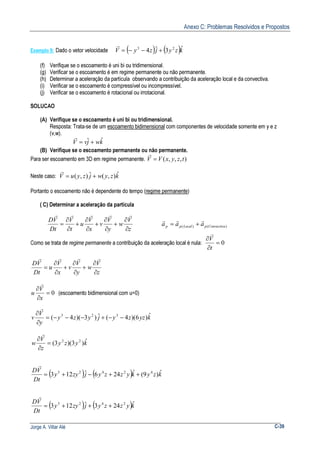 Anexo C: Problemas Resolvidos e Propostos
Jorge A. Villar Alé C-39
Exemplo 9: Dado o vetor velocidade ( ) ( )kzyjzyV ˆ3ˆ4 23
+−−=
r
(f) Verifique se o escoamento é uni bi ou tridimensional.
(g) Verificar se o escoamento é em regime permanente ou não permanente.
(h) Determinar a aceleração da partícula observando a contribuição da aceleração local e da convectiva.
(i) Verificar se o escoamento é compressível ou incompressível.
(j) Verificar se o escoamento é rotacional ou irrotacional.
SOLUCAO
(A) Verifique se o escoamento é uni bi ou tridimensional.
Resposta: Trata-se de um escoamento bidimensional com componentes de velocidade somente em y e z
(v,w).
kwjvV ˆˆ +=
r
(B) Verifique se o escoamento permanente ou não permanente.
Para ser escoamento em 3D em regime permanente. ),,,( tzyxVV =
r
Neste caso: kzywjzyuV ˆ),(ˆ),( +=
r
Portanto o escoamento não é dependente do tempo (regime permanente)
( C) Determinar a aceleração da partícula
z
V
w
y
V
v
x
V
u
t
V
Dt
VD
∂
∂
+
∂
∂
+
∂
∂
+
∂
∂
=
rrrrr
)()( ConvectivapLocalpp aaa
rrr
+=
Como se trata de regime permanente a contribuição da aceleração local é nula: 0=
∂
∂
t
V
r
z
V
w
y
V
v
x
V
u
Dt
VD
∂
∂
+
∂
∂
+
∂
∂
=
rrrr
0=
∂
∂
x
V
u
r
(escoamento bidimensional com u=0)
kyzzyjyzy
y
V
v ˆ)6)(4(ˆ)3)(4( 323
−−+−−−=
∂
∂
r
kyzy
z
V
w ˆ)3)(3( 22
=
∂
∂
r
( ) ( ) kzykyzzyjzyy
Dt
VD ˆ)9(ˆ246ˆ123 42425
++−+=
r
( ) ( )kyzzyjzyy
Dt
VD ˆ243ˆ123 2425
+++=
r
 