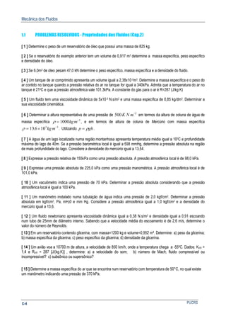 Mecânica dos Fluidos
PUCRSC-4
1.1 PROBLEMAS RESOLVIDOS - Propriedades dos Fluidos (Cap.2)
[ 1 ] Determine o peso de um reservatório de óleo que possui uma massa de 825 kg.
[ 2 ] Se o reservatório do exemplo anterior tem um volume de 0,917 m3 determine a massa específica, peso específico
e densidade do óleo.
[ 3 ] Se 6,0m3 de óleo pesam 47,0 kN determine o peso específico, massa específica e a densidade do fluido.
[ 4 ] Um tanque de ar comprimido apresenta um volume igual a 2,38x10-2m3. Determine a massa específica e o peso do
ar contido no tanque quando a pressão relativa do ar no tanque for igual a 340kPa. Admita que a temperatura do ar no
tanque é 210C e que a pressão atmosférica vale 101,3kPa. A constante do gás para o ar é R=287 (J/kg K)
[ 5 ] Um fluido tem uma viscosidade dinâmica de 5x10-3 N.s/m2 e uma massa específica de 0,85 kg/dm3. Determinar a
sua viscosidade cinemática.
[ 6 ] Determinar a altura representativa de uma pressão de 500 2
K N m−
em termos da altura de coluna de água de
massa específica ρ = −
1000 3
kg m , e em termos de altura de coluna de Mercúrio com massa específica
ρ = × −
13 6 103 3
. kg m . Utilizando p gh= ρ .
[ 7 ] A água de um lago localizada numa região montanhosa apresenta temperatura média igual a 100C e profundidade
máxima do lago de 40m. Se a pressão barométrica local é igual a 598 mmHg, determine a pressão absoluta na região
de mais profundidade do lago. Considere a densidade do mercúrio igual a 13,54.
[ 8 ] Expresse a pressão relativa de 155kPa como uma pressão absoluta. A pressão atmosférica local é de 98,0 kPa.
[ 9 ] Expresse uma pressão absoluta de 225,0 kPa como uma pressão manométrica. A pressão atmosférica local é de
101,0 kPa.
[ 10 ] Um vacuômetro indica uma pressão de 70 kPa. Determinar a pressão absoluta considerando que a pressão
atmosférica local é igual a 100 kPa.
[ 11 ] Um manômetro instalado numa tubulação de água indica uma pressão de 2,0 kgf/cm2. Determinar a pressão
absoluta em kgf/cm2, Pa, mH20 e mm Hg. Considere a pressão atmosférica igual a 1,0 kgf/cm2 e a densidade do
mercúrio igual a 13,6.
[ 12 ] Um fluido newtoniano apresenta viscosidade dinâmica igual a 0,38 N.s/m2 e densidade igual a 0,91 escoando
num tubo de 25mm de diâmetro interno. Sabendo que a velocidade média do escoamento é de 2,6 m/s, determine o
valor do número de Reynolds.
[ 13 ] Em um reservatório contendo glicerina, com massa=1200 kg e volume=0,952 m³. Determine: a) peso da glicerina;
b) massa específica da glicerina; c) peso específico da glicerina; d) densidade da glicerina.
[ 14 ] Um avião voa a 10700 m de altura, a velocidade de 850 km/h, onde a temperatura chega a -55ºC. Dados: KAR =
1,4 e RAR = 287 [J/(kg.K)] , determine: a) a velocidade do som; b) número de Mach; fluido compressível ou
incompressível? c) subsônico ou supersônico?
[ 15 ] Determine a massa específica do ar que se encontra num reservatório com temperatura de 50°C, no qual existe
um manômetro indicando uma pressão de 370 kPa.
 