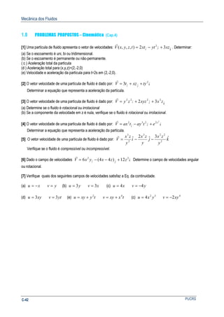 Mecânica dos Fluidos
PUCRSC-42
1.8 PROBLEMAS PROPOSTOS – Cinemática (Cap.4)
[1] Uma partícula de fluido apresenta o vetor de velocidades: k
j
i
xzytxttzyxV ˆˆ
2
ˆ 32),,,( +−=
r
. Determinar:
(a) Se o escoamento é uni, bi ou tridimensional.
(b) Se o escoamento é permanente ou não-permanente.
( c ) Aceleração total da partícula
(d ) Aceleração total para (x,y,z)=(2,-2,0)
(e) Velocidade e aceleração da partícula para t=2s em (2,-2,0).
[2] O vetor velocidade de uma partícula de fluido é dado por: k
ji
tyxztV ˆ
2
ˆˆ3 ++=
r
Determinar a equação que representa a aceleração da partícula.
[3] O vetor velocidade de uma partícula de fluido é dado por: k
ji zxxyzzyV ˆ
3
ˆ
2
ˆ
22
32 ++=
r
(a) Determine se o fluido é rotacional ou irrotacional
(b) Se a componente da velocidade em z é nula, verifique se o fluido é rotacional ou irrotacional.
[4] O vetor velocidade de uma partícula de fluido é dado por: k
z
j
i
etaytaxV ˆ
2
ˆ
23
ˆ
2 2
+−=
r
Determinar a equação que representa a aceleração da partícula.
[5] O vetor velocidade de uma partícula de fluido é dado por: k
y
zx
j
y
zx
i
y
zx
V ˆ3ˆ2ˆ
2
223
2
3
−−=
r
Verifique se o fluido é compressível ou incompressível.
[6] Dado o campo de velocidades k
ji
zzxyxV ˆ
2
ˆˆ
2
12)44(6 +−−=
r
Determine o campo de velocidades angular
ou rotacional.
[7] Verifique quais dos seguintes campos de velocidades satisfaz a Eq. da continuidade.
(a) xu −= yv = (b) yu 3= xv 3= (c) xu 4= yv 4−=
(d) xyu 3= ytv 3= (e) tyxyu 2
+= txxyv 4
+= (c) 32
4 yxu = 4
2xyv −=
 