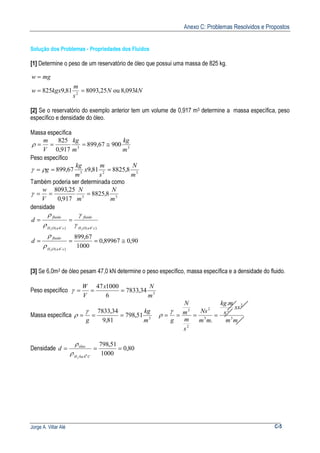 Anexo C: Problemas Resolvidos e Propostos
Jorge A. Villar Alé C-5
Solução dos Problemas - Propriedades dos Fluidos
[1] Determine o peso de um reservatório de óleo que possui uma massa de 825 kg.
kNN
s
m
kgxw
mgw
093,8ou25,809381,9825 2
==
=
[2] Se o reservatório do exemplo anterior tem um volume de 0,917 m3 determine a massa específica, peso
específico e densidade do óleo.
Massa específica
33
90067,899
917,0
825
m
kg
m
kg
V
m
≅===ρ
Peso específico
323
8,882581,967,899
m
N
s
m
x
m
kg
g === ργ
Também poderia ser determinada como
33
8,8825
917,0
25,8093
m
N
m
N
V
w
===γ
densidade
)4()4( 22 caOH
fluido
caOH
fluido
d
oo γ
γ
ρ
ρ
==
90,089967,0
1000
67,899
)4(2
≅===
caOH
fluido
d
oρ
ρ
[3] Se 6,0m3 de óleo pesam 47,0 kN determine o peso específico, massa específica e a densidade do fluido.
Peso específico 3
34,7833
6
100047
m
Nx
V
W
===γ
Massa específica 3
51,798
81,9
34,7833
m
kg
g
===
γ
ρ
mm
xs
s
mkg
mm
Ns
s
m
m
N
g 3
2
2
3
2
2
3
.
.
====
γ
ρ
Densidade 80,0
1000
51,798
0
2 40
===
CaH
óleo
d
ρ
ρ
 