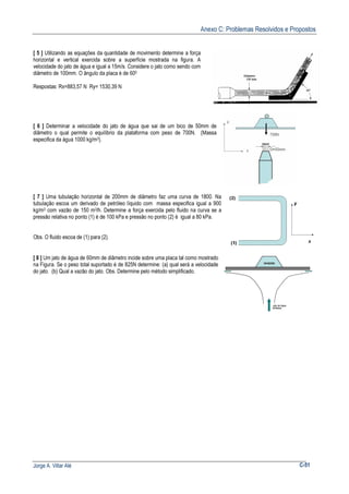 Anexo C: Problemas Resolvidos e Propostos
Jorge A. Villar Alé C-51
[ 5 ] Utilizando as equações da quantidade de movimento determine a força
horizontal e vertical exercida sobre a superfície mostrada na figura. A
velocidade do jato de água e igual a 15m/s. Considere o jato como sendo com
diâmetro de 100mm. O ângulo da placa é de 600
Respostas: Rx=883,57 N Ry= 1530,39 N
[ 6 ] Determinar a velocidade do jato de água que sai de um bico de 50mm de
diâmetro o qual permite o equilíbrio da plataforma com peso de 700N. (Massa
especifica da água 1000 kg/m3).
[ 7 ] Uma tubulação horizontal de 200mm de diâmetro faz uma curva de 1800. Na
tubulação escoa um derivado de petróleo líquido com massa especifica igual a 900
kg/m3 com vazão de 150 m3/h. Determine a força exercida pelo fluido na curva se a
pressão relativa no ponto (1) é de 100 kPa e pressão no ponto (2) é igual a 80 kPa.
Obs. O fluido escoa de (1) para (2).
[ 8 ] Um jato de água de 60mm de diâmetro incide sobre uma placa tal como mostrado
na Figura. Se o peso total suportado é de 825N determine: (a) qual será a velocidade
do jato. (b) Qual a vazão do jato. Obs. Determine pelo método simplificado.
 