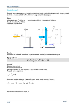 Mecânica dos Fluidos
PUCRSC-52
Solução Exemplo 1
Água saiu de um bocal estacionário e atinge uma chapa perpendicular ao fluxo. A velocidade da água ao sair do bocal é
de 15m/s. A área do bocal é de 0,01m2. Determinar a força horizontal sobre o suporte.
Dados:
Velocidade do jato: smiV /ˆ15=
r
Área do bocal: An=0,01m2. Fluido água ρ=1000 kg/m3
Pressão atmosférica Patm=101 kPa.
Determinar: Força resultante.
Solução:
Escolhemos um sistema de coordenadas (x,y) e um volume de controle (v.c.) como mostrado na figura.
Equações Básicas
∫+∫ ∀=+ sc AdVVvc dV
t
FF Bs
rrrrrr
ρρ
∂
∂
Hipóteses:
Escoamento permanente
Escoamento incompressível
Escoamento uniforme em cada seção onde o fluido cruza as fronteiras do V.C.
Forças de campo desprezíveis.
∫=
sc
s AdVVF
rrrr
ρ
Analisamos as forças na direção - x. Admitimos que Rx atua no sentido positivo (+) do eixo x.
ApRApF atmxatmx −+= Por tanto xx RF =
A quantidade de movimento na direção - x:
 