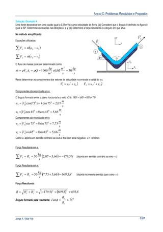 Anexo C: Problemas Resolvidos e Propostos
Jorge A. Villar Alé C-57
Solução: Exemplo 4
Uma fonte decorativa tem uma vazão igual a 0,05m3/s e uma velocidade de 8m/s. (a) Considere que o ângulo θ definido na figura é
igual a 600. Determine as reações nas direções x e y. (b) Determine a força resultante e o ângulo em que atua.
No método simplificado:
Equações utilizadas:
( )12 uumFx −=∑ &
( )12 vvmFy −=∑ &
O fluxo de massa pode ser determinado como:
s
kg
s
m
x
m
kg
QAVm 5005,01000
3
311 ==== ρρ&
Resta determinar as componentes dos vetores de velocidade na entrada e saída do v.c.
jviuV ˆˆ 111 +=
r
jviuV ˆˆ 222 +=
r
Componentes da velocidade em x:
O ângulo formado entre o plano horizontal e o veto V2 é: 1800 – (450 + 600)= 750
s
m
Vu 07,275cos8)75cos( 00
22 ===
s
m
Vu 66,545cos845cos 00
11 ===
Componentes da velocidade em y:
s
m
Vv 73,775sin875sin 00
22 ===
s
m
sinsinVv 66,545845 00
11 ===
Como v1 aponta em sentido contrario ao eixo-x fica com sinal negativo: v1= -5,66m/s
Força Resultante em x:
( ) N
s
kg
RF xx 5,17966,507,250 −=−==∑ (Aponta em sentido contrário ao eixo - x)
Força Resultante em x:
( ) N
s
kg
RF yy 5,66966,573,750 =+==∑ (Aponta no mesmo sentido que o eixo - y)
Força Resultante:
( ) NRRR yx 6935,669)5,179(
2222
≈+−=+=
Ângulo formado pela resultante:
0
75≈=
x
y
R
R
Tanφ
 