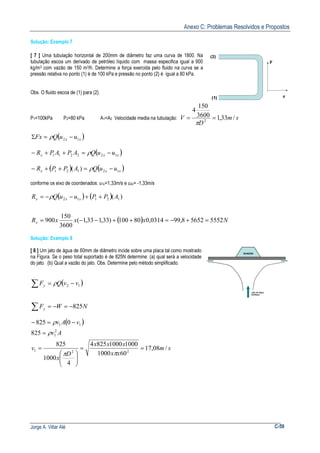 Anexo C: Problemas Resolvidos e Propostos
Jorge A. Villar Alé C-59
Solução: Exemplo 7
[ 7 ] Uma tubulação horizontal de 200mm de diâmetro faz uma curva de 1800. Na
tubulação escoa um derivado de petróleo líquido com massa especifica igual a 900
kg/m3 com vazão de 150 m3/h. Determine a força exercida pelo fluido na curva se a
pressão relativa no ponto (1) é de 100 kPa e pressão no ponto (2) é igual a 80 kPa.
Obs. O fluido escoa de (1) para (2).
P1=100kPa P2=80 kPa A1=A2 Velocidade media na tubulação: sm
D
V /33,13600
150
4
2
==
π
( )xx uuQFx 12 −=Σ ρ
( )xxx uuQAPAPR 122211 −=++− ρ
( ) ( )xxx uuQAPPR 12121 )( −=++− ρ
conforme os eixo de coordenados: u1x=1,33m/s e u2x= -1,33m/s
( ) ( )
( ) NxxxR
APPuuQR
x
xxx
555256528,990314,080100)33,133,1(
3600
150
900
)( 12112
=+−=++−−=
++−−= ρ
Solução: Exemplo 8
[ 8 ] Um jato de água de 60mm de diâmetro incide sobre uma placa tal como mostrado
na Figura. Se o peso total suportado é de 825N determine: (a) qual será a velocidade
do jato. (b) Qual a vazão do jato. Obs. Determine pelo método simplificado.
( )12 vvQFy −=∑ ρ
NWFy 825−=−=∑
( )
sm
xx
xxx
D
x
v
Av
vAv
/08,17
601000
100010008254
4
1000
825
825
0825
221
2
1
11
==






=
=
−=−
ππ
ρ
ρ
 