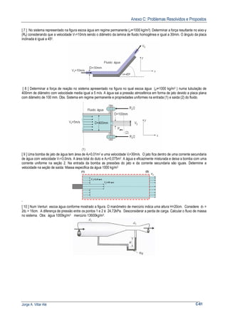 Anexo C: Problemas Resolvidos e Propostos
Jorge A. Villar Alé C-61
[ 7 ] No sistema representado na figura escoa água em regime permanente (ρ=1000 kg/m3). Determinar a força resultante no eixo-y
(Ry) considerando que a velocidade V1=10m/s sendo o diâmetro da lamina de fluido homogênea e igual a 30mm. O ângulo da placa
inclinada é igual a 450.
[ 8 ] Determinar a força de reação no sistema apresentado na figura no qual escoa água (ρ=1000 kg/m3 ) numa tubulação de
400mm de diâmetro com velocidade media igual a 5 m/s. A água sai a pressão atmosférica em forma de jato devido a placa plana
com diâmetro de 100 mm. Obs. Sistema em regime permanente e propriedades uniformes na entrada (1) e saída (2) do fluido.
[ 9 ] Uma bomba de jato de água tem área de Aj=0,01m2 e uma velocidade Vj=30m/s. O jato fica dentro de uma corrente secundaria
de água com velocidade V1=3,0m/s. A área total do duto e A2=0,075m2. A água e eficazmente misturada e deixa a bomba com uma
corrente uniforme na seção 2. Na entrada da bomba as pressões do jato e da corrente secundaria são iguais. Determine a
velocidade na seção de saída. Massa especifica da água 1000 kg/m3
‘
[ 10 ] Num Venturi escoa água conforme mostrado a figura. O manômetro de mercúrio indica uma altura H=20cm. Considere d1 =
2d2 = 16cm. A diferença de pressão entre os pontos 1 e 2 é 24,72kPa. Desconsiderar a perda de carga. Calcular o fluxo de massa
no sistema. Obs: água 1000kg/m3 mercúrio 13600kg/m3.
 