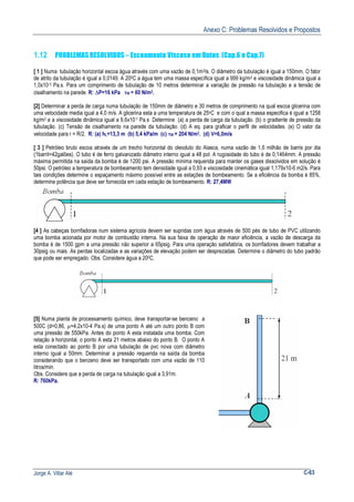 Anexo C: Problemas Resolvidos e Propostos
Jorge A. Villar Alé C-63
1.12 PROBLEMAS RESOLVIDOS – Escoamento Viscoso em Dutos (Cap.6 e Cap.7)
[ 1 ] Numa tubulação horizontal escoa água através com uma vazão de 0,1m3/s. O diâmetro da tubulação é igual a 150mm. O fator
de atrito da tubulação é igual a 0,0149. A 200C a água tem uma massa específica igual a 999 kg/m3 e viscosidade dinâmica igual a
1,0x10-3 Pa.s. Para um comprimento de tubulação de 10 metros determinar a variação de pressão na tubulação e a tensão de
cisalhamento na parede. R: ∆P=16 kPa τW = 60 N/m2.
[2] Determinar a perda de carga numa tubulação de 150mm de diâmetro e 30 metros de comprimento na qual escoa glicerina com
uma velocidade media igual a 4,0 m/s. A glicerina esta a uma temperatura de 25oC e com o qual a massa especifica é igual a 1258
kg/m3 e a viscosidade dinâmica igual a 9,6x10-1 Pa.s Determine (a) a perda de carga da tubulação. (b) o gradiente de pressão da
tubulação. (c) Tensão de cisalhamento na parede da tubulação. (d) A eq. para graficar o perfil de velocidades. (e) O valor da
velocidade para r = R/2. R: (a) hL=13,3 m (b) 5,4 kPa/m (c) τW = 204 N/m2. (d) V=6,0m/s
[ 3 ] Petróleo bruto escoa através de um trecho horizontal do oleoduto do Alasca, numa vazão de 1,6 milhão de barris por dia
(1barril=42galões). O tubo é de ferro galvanizado diâmetro interno igual a 48 pol. A rugosidade do tubo é de 0,1464mm. A pressão
máxima permitida na saída da bomba é de 1200 psi. A pressão mínima requerida para manter os gases dissolvidos em solução é
50psi. O petróleo a temperatura de bombeamento tem densidade igual a 0,93 e viscosidade cinemática igual 1,179x10-6 m2/s. Para
tais condições determine o espaçamento máximo possível entre as estações de bombeamento. Se a eficiência da bomba é 85%,
determine potência que deve ser fornecida em cada estação de bombeamento. R: 27,4MW
[4 ] As cabeças borrifadoras num sistema agrícola devem ser supridas com água através de 500 pés de tubo de PVC utilizando
uma bomba acionada por motor de combustão interna. Na sua faixa de operação de maior eficiência, a vazão de descarga da
bomba é de 1500 gpm a uma pressão não superior a 65psig. Para uma operação satisfatória, os borrifadores devem trabalhar a
30psig ou mais. As perdas localizadas e as variações de elevação podem ser desprezadas. Determine o diâmetro do tubo padrão
que pode ser empregado. Obs. Considere água a 200C.
[5] Numa planta de processamento químico, deve transportar-se benceno a
500C (d=0,86, µ=4,2x10-4 Pa.s) de uma ponto A até um outro ponto B com
uma pressão de 550kPa. Antes do ponto A esta instalada uma bomba. Com
relação à horizontal, o ponto A esta 21 metros abaixo do ponto B. O ponto A
esta conectado ao ponto B por uma tubulação de pvc nova com diâmetro
interno igual a 50mm. Determinar a pressão requerida na saída da bomba
considerando que o benzeno deve ser transportado com uma vazão de 110
litros/min.
Obs. Considere que a perda de carga na tubulação igual a 3,91m.
R: 760kPa.
 