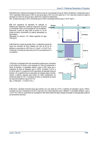 Anexo C: Problemas Resolvidos e Propostos
Jorge A. Villar Alé C-65
[ 12 ] Determinar a diferença de pressão (em kPa) ao longo de uma tubulação de aço de 150mm de diâmetro e comprimento igual a
10m e rugosidade relativa igual a 0,002 no qual escoa água a 20oC com uma vazão de 0,1 m3/s. Qual será a perda de carga na
tubulação em metros de coluna de água. Determinar a tensão de cisalhamento.
Obs. considere para água a 200C a densidade igual a 0,999 e viscosidade dinâmica igual a 1,0x10-3 kg/m.s.
[13] Uma experiência de laboratório foi realizada na
disciplina para determinar a perda de carga entre os pontos
A e B distantes 150cm numa tubulação de 7mm de diâmetro.
Determinar a perda de carga entre os pontos A e B em
função da leitura manométrica do sistema apresentado na
figura abaixo.
(Densidade do mercúrio 13,6. Massa especifica da água
1000 kg/m3).
[ 14 ] Determine a perda de pressão (Pa) e o coeficiente de perda de
carga num laminador de fluxo instalado num duto de 50 cm de
diâmetro no qual escoa ar a 200C com ρ=1,2 kg/m3 µ=1,8x10-5 Pa.s.
O laminador e formado por tubos lisos de 30 cm de comprimento e 4
mm diâmetro.
[ 15 ] Água e bombeada entre dois reservatórios abertos para a atmosfera
a uma vazão de 5,6 litros/s, numa tubulação de 122m de comprimento e
50mm de diâmetro. A rugosidade relativa e igual a 0,001 sendo que o
coeficiente de atrito da tubulação igual a 0,0216. Considere Z1=6,1m e
Z2=36,6m sendo (1) a superfície livre do reservatório de aspiração (antes da
bomba) e (2) a superfície livre do reservatório de recalque (após a bomba).
Calcule a potência requerida pela bomba em Watts considerando um
rendimento global de 70%. O somatório de todos os coeficientes de perda
de carga dos acessórios e igual a Σk=13,2.
Obs. ρ=1000 kg/m3 ν=1,02x10-6 m2/s. ]
Z1=6,1m
Z2=36,6m
[ 16 ] Numa tubulação horizontal escoa água através com uma vazão de 0,1m3/s. O diâmetro da tubulação é igual a 150mm.
Considere que para a temperatura de 200C a água tem uma massa específica igual a 999kg/m3 e viscosidade dinâmica igual a
1,0x10-3 Pa.s. Para um comprimento de tubulação de 1000 metros determinar (a) a variação de pressão na tubulação.(b) a potencia
de acionamento da bomba.
 