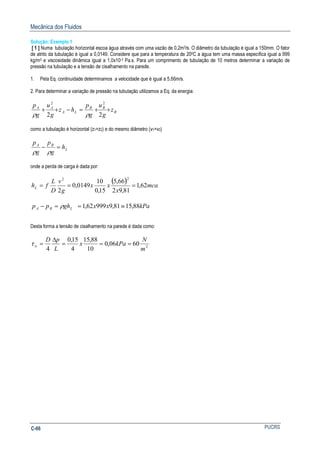 Mecânica dos Fluidos
PUCRSC-66
Solução: Exemplo 1
[ 1 ] Numa tubulação horizontal escoa água através com uma vazão de 0,2m3/s. O diâmetro da tubulação é igual a 150mm. O fator
de atrito da tubulação é igual a 0,0149. Considere que para a temperatura de 200C a água tem uma massa específica igual a 999
kg/m3 e viscosidade dinâmica igual a 1,0x10-3 Pa.s. Para um comprimento de tubulação de 10 metros determinar a variação de
pressão na tubulação e a tensão de cisalhamento na parede.
1. Pela Eq. continuidade determinamos a velocidade que é igual a 5,66m/s.
2. Para determinar a variação de pressão na tubulação utilizamos a Eq. da energia:
B
BB
LA
AA
z
g
u
g
p
hz
g
u
g
p
++=−++
22
22
ρρ
como a tubulação é horizontal (z1=z2) e do mesmo diâmetro (v1=v2)
L
BA
h
g
p
g
p
=−
ρρ
onde a perda de carga é dada por:
( ) mca
x
xx
g
v
D
L
fhL 62,1
81,92
66,5
15,0
10
0149,0
2
22
===
kPaxxghpp LBA 88,1581,999962,1 ≡==− ρ
Desta forma a tensão de cisalhamento na parede é dada como:
2
6006,0
10
88,15
4
15,0
4 m
N
kPax
L
pD
w ===
∆
=τ
 