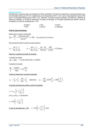 Anexo C: Problemas Resolvidos e Propostos
Jorge A. Villar Alé C-67
Solução: Exemplo 2
[ 2 ] Determinar a perda de carga numa tubulação de 150mm de diâmetro e 30 metros de comprimento na qual escoa glicerina com
uma velocidade media igual a 4,0 m/s. A glicerina esta a uma temperatura de 25oC e com o qual a massa especifica é igual a 1258
kg/m3 e a viscosidade dinâmica igual a 9,6x10-1 Pa.s Determine (a) Perda de carga da tubulação. (b) Determine o gradiente de
pressão da tubulação. (c) Tensão de cisalhamento na parede da tubulação. (d) A equação apropriada para graficar o perfil de
velocidades. (e) O valor da velocidade para r = R/2.
D=150mm L=30m V=4,0m/s
T=25oC µ=9,6x10-1 ρ=1258 kg/m3
Perda de carga da tubulação.
Determinamos o Número de Reynolds
arLaEscoamento
x
xxVD
min-786
106,9
15,00,41258
Re 1
≅== −
ν
Para escoamento laminar a perda de carga é dada por:
g
v
D
L
hL
2Re
64 2
=
( ) mca
x
x
g
v
D
L
hL 28,13
81,92
4
15,0
30
786
64
2Re
64
22
===
Determine o gradiente de pressão da tubulação.
A variação de pressão
kPaxxghp L 16381,9125828,13 ≅==∆ ρ
O gradiente de pressão
m
kPa
m
kPa
L
p
4,5
30
163
==
∆
Tensão de cisalhamento na parede da tubulação
8Re
64
24
22
vvf
W ρρτ == desta forma 





≅= 2
2
204
8
4
1258
786
64
m
N
xWτ
A equação apropriada para graficar o perfil de velocidades.














−=
2
max 1
R
r
uu
com umax=2umedio = 2x4m/s=8m/s














−=
2
10,8
R
r
u
O valor da velocidade para r = R/2.














−=
2
2
1
10,8u =6m/s
 