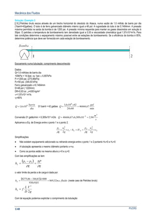 Mecânica dos Fluidos
PUCRSC-68
Solução: Exemplo 3
[ 3 ] Petróleo bruto escoa através de um trecho horizontal do oleoduto do Alasca, numa vazão de 1,6 milhão de barris por dia
(1barril=42galões). O tubo é de ferro galvanizado diâmetro interno igual a 48 pol. A rugosidade do tubo é de 0,1464mm. A pressão
máxima permitida na saída da bomba é de 1200 psi. A pressão mínima requerida para manter os gases dissolvidos em solução é
50psi. O petróleo a temperatura de bombeamento tem densidade igual a 0,93 e viscosidade cinemática igual 1,97x10-5m2/s. Para
tais condições determine o espaçamento máximo possível entre as estações de bombeamento. Se a eficiência da bomba é 85%,
determine potência que deve ser fornecida em cada estação de bombeamento.
Escoamento numa tubulação: comprimento desconhecido
Dados:
Q=1,6 milhões de barris dia
100kPa = 14,5psi. ou 1psi ≅ 6,897kPa
P1=1200 psi. (275,86kPa)
P2=50 psi. (344,83 kPa)
Ferro galvanizado ε=0,1464mm
D=48 pol ( 1220mm)
DR=0,93 oú ρ=930 kg/m3
ν=1,97x10-5 m2/s.
η=85%
dia
barris
xQ 6
106,1= 01 barril = 42 galões
min
67,46666
6024
42106,1 6
gal
x
xx
Q ==
Conversão 01 galão/min = 6,309x10-5 m3/s
s
m
xxQ
3
5
94,210309,667,46666 == −
Aplicamos a Eq. de Energia entre o ponto 1 e o ponto 2.
2
2
22
1
2
11
22
z
g
u
g
p
Hhz
g
u
g
p
AL ++=+−++
ρρ
Simplificações
• Não existem equipamento adicionado ou retirando energia entre o ponto 1 e 2 portanto HR=0 e HA=0
• A tubulação apresenta o mesmo diâmetro portanto v1=v2.
• Como os pontos estão na mesma altura z1=0 e z2=0.
Com tais simplificações se tem:
( )
g
P
g
pp
hL
ρρ
∆
=
−
= 21
o valor limite da perda a de carga é dada por:
( ) fluidocm
x
x
hL ..32,869
81,9930
100083,34486,8275
=
−
= (neste caso de Petróleo bruto)
g
V
D
L
fhL
2
2
=
Com tal equação podemos explicitar o comprimento da tubulação
 