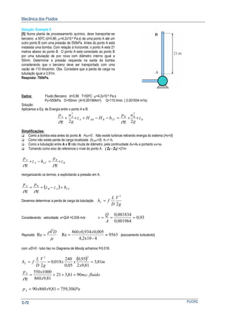 Mecânica dos Fluidos
PUCRSC-72
Solução: Exemplo 5
[5] Numa planta de processamento químico, deve transportar-se
benzeno a 500C (d=0,86, µ=4,2x10-4 Pa.s) de uma ponto A até um
outro ponto B com uma pressão de 550kPa. Antes do ponto A está
instalada uma bomba. Com relação à horizontal, o ponto A esta 21
metros abaixo do ponto B. O ponto A esta conectado ao ponto B
por uma tubulação de pvc nova com diâmetro interno igual a
50mm. Determinar a pressão requerida na saída da bomba
considerando que o benzeno deve ser transportado com uma
vazão de 110 litros/min. Obs. Considere que a perda de carga na
tubulação igual a 3,91m.
Resposta: 760kPa.
Dados: Fluido Benzeno d=0,86 T=500C µ=4,2x10-4 Pa.s
PB=550kPa. D=50mm (A=0,001964m2) Q=110 l/min. ( 0,001834 m3/s)
Solução:
Aplicamos a Eq. de Energia entre o ponto A e B.
B
BB
LTRADA
AA
z
g
u
g
p
hHHz
g
u
g
p
++=−−+++
22
22
ρρ
Simplificações:
Como a bomba esta antes do ponto A HAD=0 . Não existe turbinas retirando energia do sistema (HR=0)
Como não existe perda de carga localizada (hLacc=0) hLT= hL
Como a tubulação entre A e B não muda de diâmetro, pela continuidade AA=AB e portanto vA=vB.
Tomando como eixo de referencia o nível do ponto A: ( ZB - ZA) =21m
B
B
LTA
A
z
g
p
hz
g
p
+=−+
ρρ
reorganizando os termos, e explicitando a pressão em A:
( ) LTAB
BA
hzz
g
p
g
p
+−+=
ρρ
Devemos determinar a perda de carga da tubulação
g
V
D
L
fhL
2
2
=
Considerando: velocidade: v=Q/A =0,934 m/s 93,0
001964,0
0,001834
===
A
Q
v
Reynolds:
µ
ρ DV
=Re 9563
4-4,2x10
005,0934,0860
Re ≈=
xx
(escoamento turbulento)
com ε/D=0 - tubo liso no Diagrama de Moody achamos f=0,018.
( ) m
x
xx
g
V
D
L
fhL 81,3
81,92
93,0
05,0
240
018,0
2
22
===
fluidocm
x
x
g
pA
..9081,312
81,9860
1000550
=++=
ρ
kPaxxpA 30,75981,986090 ==
 