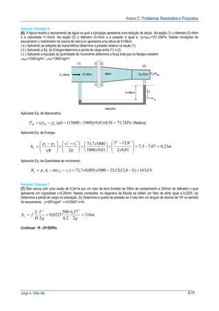 Anexo C: Problemas Resolvidos e Propostos
Jorge A. Villar Alé C-73
Solução: Exemplo 6
[6] A figura mostra o escoamento de água na qual a tubulação apresenta uma redução de seção. Na seção (1) o diâmetro D1=8cm
e a velocidade V1=5m/s. Na seção (2) o diâmetro D2=5cm e a pressão é igual a p2=patm=101,32kPa. Nestas condições do
escoamento o manômetro de coluna de mercúrio apresenta uma altura de h=58cm.
( a ) Aplicando as relações de manométrica determine a pressão relativa na seção (1).
( b ) Aplicando a Eq. de Energia determine a perda de carga entre (1) e (2)
( c ) Aplicando a equação da quantidade de movimento determine a força total que os flanges resistem.
ρágua=1000 kg/m3 ; ρHg=13600 kg/m3
V1=5m/s
(1)
(2)
D1=8cm
x
y
P2=Patm
água D2=5cm
h=58cm
mercúrio
V1=5m/s
(1)
(2)
D1=8cm
x
y
x
y
P2=Patm
água D2=5cm
h=58cm
mercúrio
Aplicando Eq. de Manometria:
kPaxxghP aMR 7,7158,081,9)100013600()(1 =−=−= ρρ (Relativa)
Aplicando Eq. de Energia.
m
xx
x
g
vv
g
pp
hL 23,007,73,7
81,92
8,125
81,91000
10007,71
2
222
2
2
121
=−=







 −
+





=




 −
+




 −
=
ρ
Aplicando Eq. da Quantidade de movimento.
NxxvvmApRx 1,163)58,12(12,251000005,07,71)( 1211 =−−=−−= &
Solução: Exemplo 7
[7] Óleo escoa com uma vazão de 0,2m3/s por um tubo de ferro fundido de 500m de comprimento e 200mm de diâmetro o qual
apresenta um rugosidade ε=0,26mm. Nestas condições, no diagrama de Moody se obtém um fator de atrito igual a 0,0225. (a)
Determine a perda de carga na tubulação. (b) Determine a queda de pressão se o tubo tem um ângulo de declive de 100 no sentido
do escoamento. ρ=900 kg/m3 ν=0,00001 m2/s.
m
gg
V
D
L
fhL 116
2
37,6
2,0
500
0225,0
2
22
===
Continuar: R: ∆P=265Pa.
 