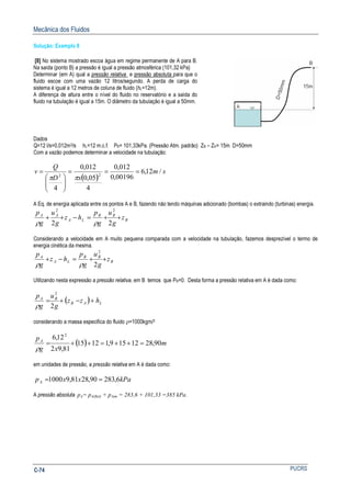 Mecânica dos Fluidos
PUCRSC-74
Solução: Exemplo 8
[8] No sistema mostrado escoa água em regime permanente de A para B.
Na saída (ponto B) a pressão é igual a pressão atmosférica (101,32 kPa)
Determinar (em A) qual a pressão relativa e pressão absoluta para que o
fluido escoe com uma vazão 12 litros/segundo. A perda de carga do
sistema é igual a 12 metros de coluna de fluido (hL=12m).
A diferença de altura entre o nível do fluido no reservatório e a saída do
fluido na tubulação é igual a 15m. O diâmetro da tubulação é igual a 50mm.
Dados
Q=12 l/s=0,012m3/s hL=12 m.c.f. PB= 101,33kPa. (Pressão Atm. padrão) ZB – ZA= 15m D=50mm
Com a vazão podemos determinar a velocidade na tubulação:
( )
sm
xD
Q
v /12,6
00196,0
012,0
4
05,0
012,0
4
22
===






=
ππ
A Eq. de energia aplicada entre os pontos A e B, fazendo não tendo máquinas adicionado (bombas) o extraindo (turbinas) energia.
B
BB
LA
AA
z
g
u
g
p
hz
g
u
g
p
++=−++
22
22
ρρ
Considerando a velocidade em A muito pequena comparada com a velocidade na tubulação, fazemos desprezível o termo de
energia cinética da mesma.
B
BB
LA
A
z
g
u
g
p
hz
g
p
++=−+
2
2
ρρ
Utilizando nesta expressão a pressão relativa, em B temos que PB=0. Desta forma a pressão relativa em A é dada como:
( ) LAB
BA
hzz
g
u
g
p
+−+=
2
2
ρ
considerando a massa especifica do fluido ρ=1000kgm/3
( ) m
xg
pA
90,2812159,11215
81,92
12,6 2
=++=++=
ρ
em unidades de pressão, a pressão relativa em A é dada como:
kPaxxpA 6,28390,2881,91000 ==
A pressão absoluta pA= pA(Rel) + pAtm = 283,6 + 101,33 =385 kPa.
 