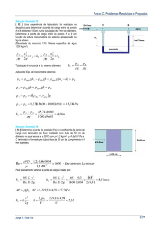 Anexo C: Problemas Resolvidos e Propostos
Jorge A. Villar Alé C-77
Solução: Exemplo 13
[ 13 ] Uma experiência de laboratório foi realizada na
disciplina para determinar a perda de carga entre os pontos
A e B distantes 150cm numa tubulação de 7mm de diâmetro.
Determinar a perda de carga entre os pontos A e B em
função da leitura manométrica do sistema apresentado na
figura abaixo.
(Densidade do mercúrio 13,6. Massa especifica da água
1000 kg/m3).
B
BB
LA
AA
z
g
u
g
p
hz
g
u
g
p
++=−++
22
22
ρρ
Tubulação é horizontal e do mesmo diâmetro:
g
p
g
p
h BA
L
ρρ
−=
Aplicando Eqs. de manometria obtemos:
BxaguaHgxaguaA phhgghghp =−−−+ )(ρρρ
BaguaHgA pghghp =+− ρρ
( )ghpp aguaHgBA ρρ −=−
( ) kPaxpp BA 74,4581,910001360037,0 =−=−
m
mx
x
g
pp
h BA
L 66,4
8191000
100074,45
==
−
=
ρ
Solução: Exemplo 14
[ 14 ] Determine a perda de pressão (Pa) e o coeficiente de perda de
carga num laminador de fluxo instalado num duto de 50 cm de
diâmetro no qual escoa ar a 200C com ρ=1,2 kg/m3 µ=1,8x10-5 Pa.s.
O laminador e formado por tubos lisos de 30 cm de comprimento e 4
mm diâmetro.
arLaEscoamento
x
xxVD
min-1600
108,1
00040,62,1
Re 5
≅== −
µ
ρ
Para escoamento laminar a perda de carga é dada por:
g
v
D
L
hL
2Re
64 2
=
( ) mca
x
x
g
v
D
L
hL 91,4
81,92
6
004,0
3,0
1600
64
2Re
64
22
===
LghP ρ=∆ PaxxP 8,5791,481,92,1 ==∆
g
v
khL
2
2
= 67,2
6
91,481,922
22
===
xx
V
gh
k L
 