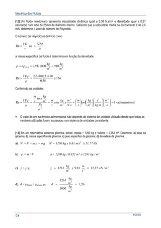 Mecânica dos Fluidos
PUCRSC-8
[12] Um fluido newtoniano apresenta viscosidade dinâmica igual a 0,38 N.s/m2 e densidade igual a 0,91
escoando num tubo de 25mm de diâmetro interno. Sabendo que a velocidade média do escoamento é de 2,6
m/s, determine o valor do número de Reynolds.
O número de Reynolds é definido como
µ
ρ
ν
VDVD
== ouRe
a massa específica do fluido é determina em função da densidade
330 910100091,02
m
kg
m
kg
xd H === ρρ
156
38,0
910025,06,2
Re ≅==
xxVD
µ
ρ
Conferindo as unidades
( ) aladimension-1
...
Re
22
3
2
3
2
3
=























====
s
m
mkg
s
m
kg
m
s
m
sN
m
x
m
kg
xmx
s
m
m
Ns
m
kg
xmx
s
m
VD
µ
ρ
• O valor de um parâmetro adimensional não depende do sistema de unidade utilizado desde que todas as
variáveis utilizadas forem expressas num sistema de unidades consistente.
[13] Em um reservatório contendo glicerina, temos: massa = 1200 kg e volume = 0,952 m³. Determine: a) peso da
glicerina; b) massa específica da glicerina; c) peso específico da glicerina; d) densidade da glicerina.
a) W = F = m.a = mg W = 1200 kg x 9,81 m/s2
≅ 11,77 kN
b) ρ = m / V ρ = 1200 kg / 0,952 m³ ≅ 1261 kg / m³
c) γ = ρ g 3
23
/37,1281,91261 mkN
s
m
x
m
kg
≅=γ
d) d = ρfluido / ρágua a 4ºC 26,1
1000
1261
3
3
==
m
kg
m
kg
d
 