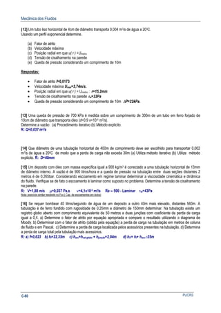 Mecânica dos Fluidos
PUCRSC-80
[12] Um tubo liso horizontal de 4cm de diâmetro transporta 0,004 m3/s de água a 200C.
Usando um perfil exponencial determine.
(a) Fator de atrito
(b) Velocidade máxima
(c) Posição radial em que u( r ) =Umedia
(d) Tensão de cisalhamento na parede
(e) Queda de pressão considerando um comprimento de 10m
Respostas:
• Fator de atrito f=0,0173
• Velocidade máxima Umax=3,74m/s.
• Posição radial em que u( r ) = Umedia : r=15,2mm
• Tensão de cisalhamento na parede τw=22Pa
• Queda de pressão considerando um comprimento de 10m ∆P=22kPa.
[13] Uma queda de pressão de 700 kPa é medida sobre um comprimento de 300m de um tubo em ferro forjado de
10cm de diâmetro que transporta óleo (d=0,9 v=10-5 m2/s).
Determine a vazão: (a) Procedimento iterativo (b) Método explicito.
R: Q=0,037 m3/s
[14] Que diâmetro de uma tubulação horizontal de 400m de comprimento deve ser escolhido para transportar 0,002
m3/s de água a 200C de modo que a perda de carga não exceda 30m (a) Utiliza método iterativo (b) Utilize método
explicito. R: D=40mm
[15] Um deposito com óleo com massa especifica igual a 900 kg/m3 é conectado a uma tubulação horizontal de 13mm
de diâmetro interno. A vazão é de 900 litros/hora e a queda de pressão na tubulação entre duas seções distantes 2
metros é de 0,265bar. Considerando escoamento em regime laminar determinar a viscosidade cinemática e dinâmica
do fluido. Verifique se de fato o escoamento é laminar como suposto no problema. Determine a tensão de cisalhamento
na parede.
R: V=1,88 m/s µ=0,037 Pa.s ν=4,1x10-5 m2/s Re ≈ 590 - Laminar τw=43Pa
Nota: exercício similar resolvido no Fox ( Cap. de escoamentos em dutos)
[16] Se requer bombear 40 litros/segundo de água de um deposito a outro 40m mais elevado, distantes 560m. A
tubulação é de ferro fundido com rugosidade de 0,25mm e diâmetro de 150mm determinar. Na tubulação existe um
registro globo aberto com comprimento equivalente de 50 metros e duas junções com coeficiente de perda de carga
igual a 0,4. a) Determine o fator de atrito por equação apropriada e compare o resultado utilizando o diagrama de
Moody. b) Determinar com o fator de atrito (obtido pela equação) a perda de carga na tubulação em metros de coluna
de fluido e em Pascal. c) Determine a perda de carga localizada pelos acessórios presentes na tubulação. d) Determina
a perda de carga total pela tubulação mais acessórios.
R: a) f=0,023 b) hl=22,35m c) hacc=hval-globo + hjunção=2,04m d) hlT= hl+ hacc≅25m
 