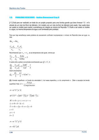 Mecânica dos Fluidos
PUCRSC-84
1.15 PROBLEMAS RESOLVIDOS - Análise Dimensional (Cap.9)
[ 1 ] Está para ser realizado um teste de um projeto proposto para uma bomba grande que deve fornecer 1,5 m3/s
através de um rotor de 40cm de diâmetro. Um modelo com um rotor de 8cm de diâmetro será usado. Que vazão deve
ser usada no modelo para manter a semelhança em relação ao número de Reynolds ? O fluido a ser usado no modelo
é a água, na mesma temperatura da água a ser bombeada pelo protótipo.
Para que haja semelhança neste problema de escoamento confinado incompressível, o número de Reynolds deve ser igual, ou
seja,
pm ReRe =
p
pp
m
mm
dUdU
νν
..
=
Reconhecendo que pm νν = , se as temperaturas são iguais, vemos que
5
08,0
4,0
===
m
m
d
d
U
U
m
p
p
m
A razão entre vazões é encontrada reconhecendo que AUQ .= :
2
2
.
.
pp
mm
p
m
dU
dU
Q
Q
= =
5
1
4,0
08,0
.5 2
2
=
Assim encontramos
sm
Q
Q p
m /3,0
5
5,1
5
3
===
[2] A tensão superficial σ é função de velocidade U, da massa especifica ρ e do comprimento x. Obter a equação da tensão
superficial. Nota:
oCompriment
Força
=σ
XU cba
ρσπ =
( ) ( ) ( ) LMLLTMTTLM
cba 312000 −−−
=
2
1
1
220
130
0
=
−=
=
===>−−==>
+−==>
−===>+==>
b
a
c
bcbaT
cbL
cacaM
XU 121
ρσπ −
=
XkU ρσ 2
=
 