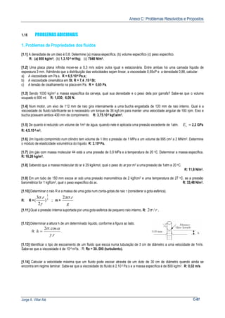 Anexo C: Problemas Resolvidos e Propostos
Jorge A. Villar Alé C-87
1.16 PROBLEMAS ADICIONAIS
1. Problemas de Propriedades dos fluidos
[1.1] A densidade de um óleo é 0,8. Determine (a) massa específica, (b) volume específico (c) peso específico.
R: (a) 800 kg/m3; (b) 1,3.10-3 m3/kg; (c) 7848 N/m3.
[1.2] Uma placa plana infinita move-se a 0,3 m/s sobre outra igual e estacionária. Entre ambas há uma camada líquida de
espessura 3 mm. Admitindo que a distribuição das velocidades sejam linear, a viscosidade 0,65cP e a densidade 0,88, calcular:
a) A viscosidade em Pa.s. R = 6,5.10-4 Pa.s;
b) A viscosidade cinemática em St. R = 7,4 .10-3 St;
c) A tensão de cisalhamento na placa em Pa. R = 0,65 Pa.
[1.3] Sendo 1030 kg/m3 a massa específica da cerveja, qual sua densidade e o peso dela por garrafa? Sabe-se que o volume
ocupado é 600 ml. R: 1,030; 6,06 N.
[1.4] Num motor, um eixo de 112 mm de raio gira internamente a uma bucha engastada de 120 mm de raio interno. Qual é a
viscosidade do fluido lubrificante se é necessário um torque de 36 kgf.cm para manter uma velocidade angular de 180 rpm. Eixo e
bucha possuem ambos 430 mm de comprimento. R: 3,75.10-2 kgf.s/m2.
[1.5] De quanto é reduzido um volume de 1m3 de água, quando nele é aplicada uma pressão excedente de 1atm. =vE 2,2 GPa
R: 4,5.10-5 m3.
[1.6] Um líquido comprimido num cilindro tem volume de 1 litro a pressão de 1 MPa e um volume de 995 cm3 a 2 MN/m2. Determine
o módulo de elasticidade volumétrica do líquido. R: 2.105 Pa.
[1.7] Um gás com massa molecular 44 está a uma pressão de 0,9 MPa e a temperatura de 20 oC. Determinar a massa específica.
R: 16,26 kg/m3.
[1.8] Sabendo que a massa molecular do ar é 29 kg/kmol, qual o peso do ar por m3 a uma pressão de 1atm e 20 oC.
R: 11,8 N/m3.
[1.9] Em um tubo de 150 mm escoa ar sob uma pressão manométrica de 2 kgf/cm2 e uma temperatura de 27 oC. se a pressão
barométrica for 1 kgf/cm2, qual o peso específico do ar. R: 33,48 N/m3.
[1.10] Determinar o raio R e a massa de uma gota num conta-gotas de raio r (considerar a gota esférica).
R: R = 3
1
)
2
.3
(
γ
σ r
; m =
g
r.2πσ
[1.11] Qual a pressão interna suportada por uma gota esférica de pequeno raio interno. R: r/2σ .
[1.12] Determinar a altura h de um determinado líquido, conforme a figura ao lado.
R:
r
h
.
cos.2
γ
ασ
= .
[1.13] Identificar o tipo de escoamento de um fluido que escoa numa tubulação de 3 cm de diâmetro a uma velocidade de 1m/s.
Sabe-se que a viscosidade é de 10-6 m2/s. R: Re = 30. 000 (turbulento).
[1.14] Calcular a velocidade máxima que um fluido pode escoar através de um duto de 30 cm de diâmetro quando ainda se
encontra em regime laminar. Sabe-se que a viscosidade do fluído é 2.10-3 Pa.s e a massa específica é de 800 kg/m3. R: 0,02 m/s
 