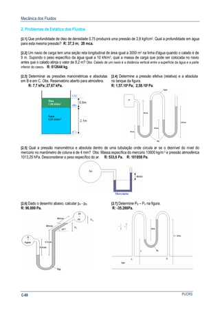 Mecânica dos Fluidos
PUCRSC-88
2. Problemas de Estática dos Fluidos
[2.1] Que profundidade de óleo de densidade 0,75 produzirá uma pressão de 2,8 kgf/cm2. Qual a profundidade em água
para esta mesma pressão? R: 37,3 m; 28 mca.
[2.2] Um navio de carga tem uma seção reta longitudinal de área igual a 3000 m2 na linha d'água quando o calado é de
9 m. Supondo o peso específico da água igual a 10 kN/m3, qual a massa de carga que pode ser colocada no navio
antes que o calado atinja o valor de 9,2 m? Obs: Calado de um navio é a distância vertical entre a superfície da água e a parte
inferior do casco. R: 612644 kg.
[2.3] Determinar as pressões manométricas e absolutas
em B e em C. Obs. Reservatório aberto para atmosfera.
R: 7,7 kPa; 27,67 kPa.
[2.4] Determine a pressão efetiva (relativa) e a absoluta
no tanque da figura.
R: 1,57.105 Pa; 2,58.105 Pa.
[2.5] Qual a pressão manométrica e absoluta dentro de uma tubulação onde circula ar se o desnível do nível do
mercúrio no manômetro de coluna é de 4 mm? Obs: Massa específica do mercúrio 13600 kg/m3 e pressão atmosférica
1013,25 hPa. Desconsiderar o peso específico do ar. R: 533,6 Pa. R: 101858 Pa.
[2.6] Dado o desenho abaixo, calcular pA - pB.
R: 96.000 Pa.
[2.7] Determine PB – PA na figura.
R: -35.280Pa.
 
