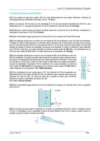 Anexo C: Problemas Resolvidos e Propostos
Jorge A. Villar Alé C-89
3. Problemas de Conservação da Massa
[3.1] Uma estação de água deve recalcar 450 m3/h para abastecimento de uma cidade. Determine o diâmetro da
canalização para que a velocidade média seja 1,25 m/s. R: 36 cm.
[3.2] Em um tubo de 150 mm escoa ar com velocidade de 3 m/s sob uma pressão manométrica de 203 kPa e uma
temperatura de 27 oC. A pressão atmosférica é 101,32 kPa. Determine o fluxo de massa. R: 0,181 kg/s.
[3.3] Determine a vazão da água (em litros/s) circulando através de um tubo de 32 mm de diâmetro, considerando a
velocidade do fluido igual a 4 m/s? R: 3,21 litros/s.
[3.4] Qual a velocidade da água que escoa em um duto de 25 mm se a vazão é de 2 litros/s? R: 0,1 m/s
[3.5] Uma tubulação cilíndrica tem um trecho com uma seção de 300 mm de diâmetro e outro com 200 mm de diâmetro.
A redução de seção é feita através de um elemento cônico colocado entre os dois trechos. Na parte maior da seção
escoa ar com peso específico 9,8 N/m3 a uma vazão de 3,06 m3/s. Ao fluir para o trecho de menor seção o ar sofre uma
redução de pressão e aumento de velocidade, provocando uma expansão no mesmo e reduzindo o peso específico
para 7,85 N/m3. Determine: a) A vazão volumétrica no trecho de menor seção. R: 3,82 m3/s. b) A velocidade do ar no
trecho de menor seção. R: 43,31 m/s. c) A vazão mássica do ar no escoamento. R: 3,06 kg/s.
[3.6] Uma tubulação cilíndrica tem um trecho com uma seção de 300 mm de diâmetro e outro com
200 mm de diâmetro. A redução de seção é feita através de um elemento cônico colocado entre os
dois trechos. Na tubulação escoa água líquida com massa específica de 1000 kg/m3 a uma vazão
de 3,06 litros/s. Ao fluir para o trecho de menor seção a água sofre uma redução de pressão e
aumento de velocidade. Viscosidade 10-6m2/s. Determine: a) A vazão volumétrica no trecho de
menor seção. R: 3,06 litros/s b) A velocidade do ar no trecho de menor seção. R: 0,097 m/sc) A
vazão mássica do ar no escoamento. Re= 19490 (turbulento)
[3.7] Uma canalização lisa que conduz água a 15oC com diâmetro de 150 mm apresenta num
determinado trecho uma seção contraída de 75mm de diâmetro onde a pressão interna é de uma
atmosfera (ao nível do mar). 3m acima do ponto (B) a pressão se eleva para 144.207Pa.
Determinar a vazão e a velocidade nos pontos (A) e (B).
R: 3,1 m/s; 12,42 m/s; 55 litros
[3.8] Qual a velocidade da água através de um furo na lateral de um tanque, se o desnível entre o furo e a superfície
livre é de 2 m?
[3.9] Um conduto que escoa água é constituído por 2 trechos, com diâmetros de 0,25m e 0,20m. A pressão no ponto
(A) é de 1,5 atmosferas e que a velocidade no trecho de maior diâmetro é de 0,6 m/s, calcule a vazão no duto e a
pressão no ponto (B. (Supor movimento sem atrito).
 